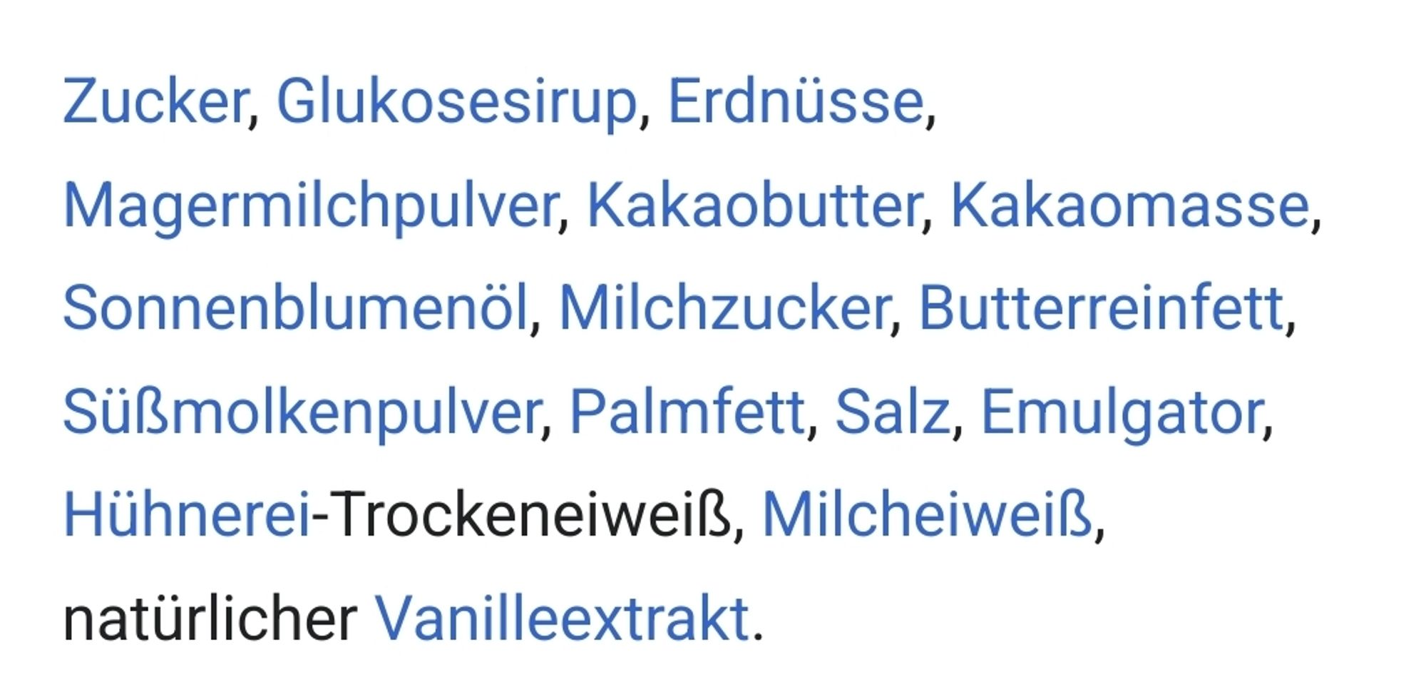 Zucker, Glukosesirup, Erdnüsse, Magermilchpulver, Kakaobutter, Kakaomasse, Sonnenblumenöl, Milchzucker, Butterreinfett, Süßmolkenpulver, Palmfett, Salz, Emulgator, Hühnerei-Trockeneiweiß, Milcheiweiß, natürlicher Vanilleextrakt.