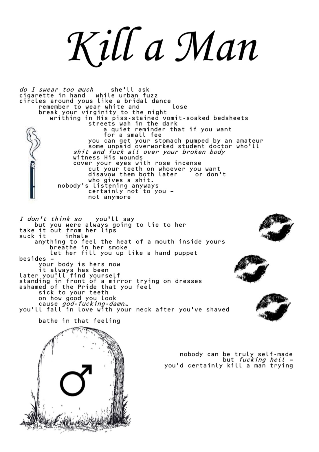 Kill a Man

[vertical graphic of a burning cigarette]

do I swear too much she’ll ask
cigarette in hand while urban fuzz
circles around yous like a bridal dance
remember to wear white and lose
break your virginity to the night
writhing in His piss-stained vomit-soaked bedsheets
streets wah in the dark
a quiet reminder that if you want
for a small fee
you can get your stomach pumped by an amateur
some unpaid overworked student doctor who’ll
shit and fuck all over your broken body
witness His wounds
cover your eyes with rose incense
cut your teeth on whoever you want
disavow them both later or don’t
who gives a shit.
nobody’s listening anyways
certainly not to you –
not anymore
I don’t think so you’ll say
but you were always going to lie to her
take it out from her lips
suck it inhale
anything to feel the heat of a mouth inside yours