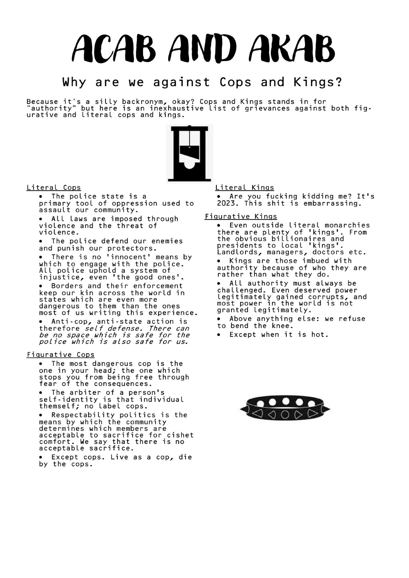 ACAB AND AKAB
    Why are we against Cops and Kings?
Because it's a silly backronym, okay? Cops and Kings stands in for "authority" but here is an inexhaustive list of grievances against both fig- urative and literal cops and kings.
[graphic of guillotine]
 Literal Cops
· The police state is a
primary tool of oppression used to assault our community.
· All laws are imposed through violence and the threat of violence.
· The police defend our enemies and punish our protectors.
· There is no ‘innocent’ means by which to engage with the police. All police uphold a system of injustice, even ‘the good ones’.
· Borders and their enforcement keep our kin across the world in states which are even more dangerous to them than the ones most of us writing this experience.
· Anti-cop, anti-state action is therefore self defense. There can be no space which is safe for the police which is also safe for us.
[continued]