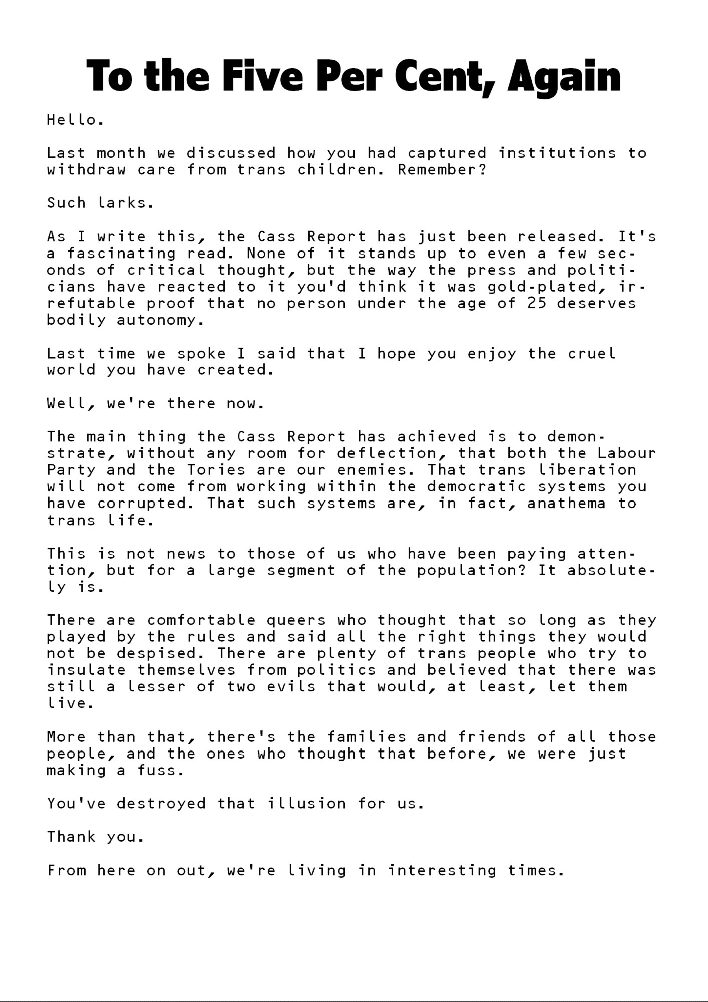 To the Five Per Cent, Again

Hello.

Last month we discussed how you had captured institutions to withdraw care from trans children. Remember?

Such larks.

As I write this, the Cass Report has just been released. It’s a fascinating read. None of it stands up to even a few seconds of critical thought, but the way the press and politicians have reacted to it you’d think it was gold-plated, irrefutable proof that no person under the age of 25 deserves bodily autonomy.

Last time we spoke I said that I hope you enjoy the cruel world you have created.

Well, we’re there now.

The main thing the Cass Report has achieved is to demonstrate, without any room for deflection, that both the Labour Party and the Tories are our enemies. That trans liberation will not come from working within the democratic systems you have corrupted. That such systems are, in fact, anathema to trans life.

[continued]