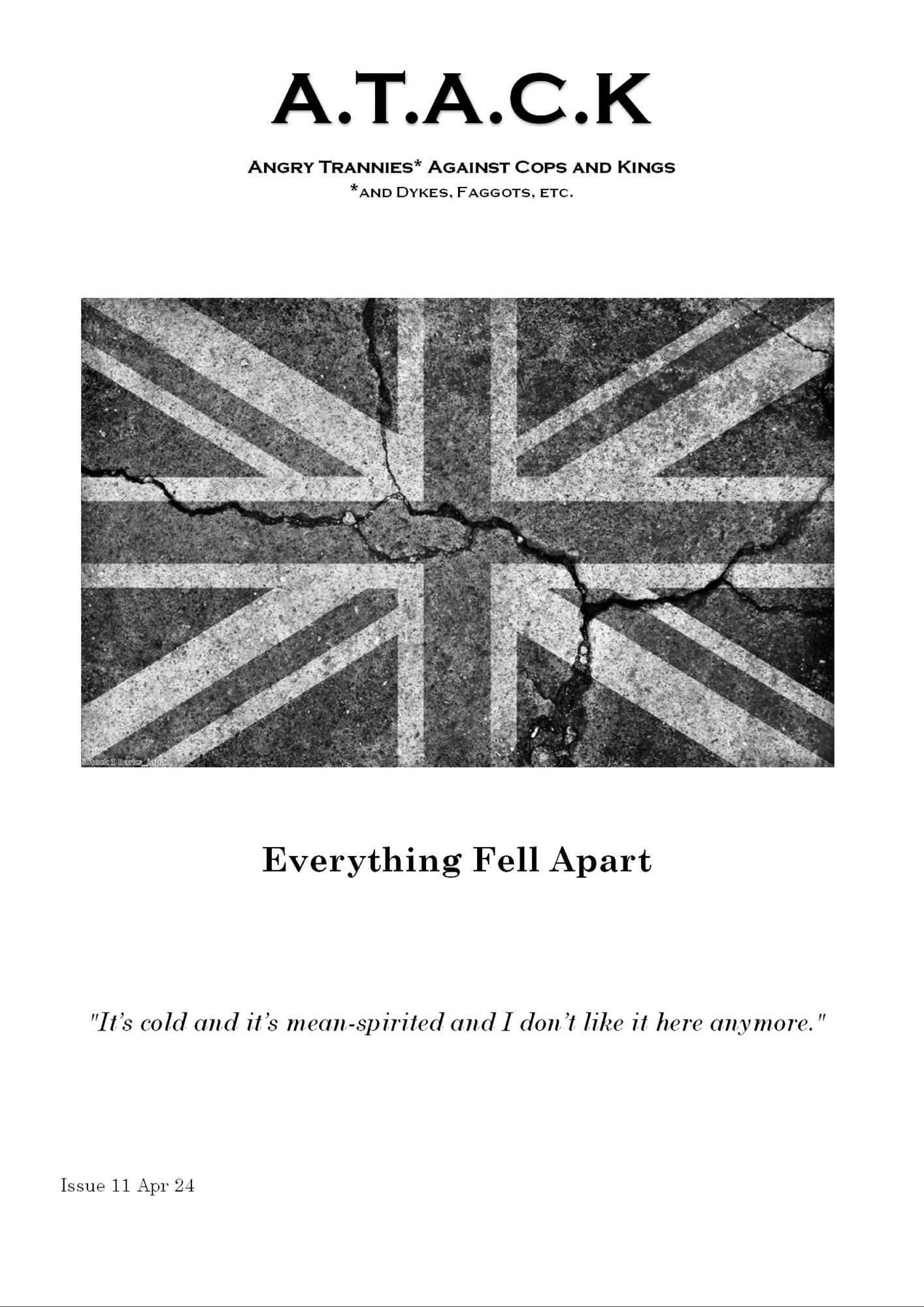 A.T.A.C.K
Angry Trannies* Against Cops and Kings *and Dykes, Faggots, etc.
[The Union Flag, black and white, on cracked stone.]

     Everything Fell Apart

"It’s cold and it’s mean-spirited and I don’t like it here anymore."

Issue 11 Apr 24.