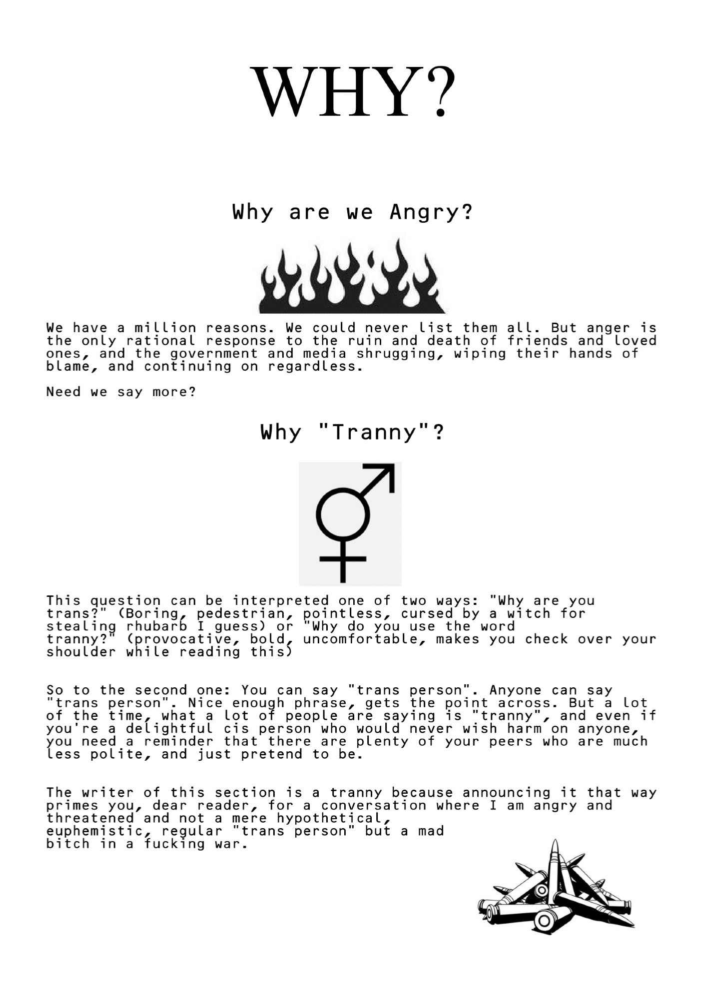 WHY?
             Why are we Angry?
[black graphic of flames]
We have a million reasons. We could never list them all. But anger is the only rational response to the ruin and death of friends and loved ones, and the government and media shrugging, wiping their hands of blame, and continuing on regardless.
Need we say more?
               Why "Tranny"?
[symbol combining male and female symbols]
This question can be interpreted one of two ways: "Why are you trans?" (Boring, pedestrian, pointless, cursed by a witch for stealing rhubarb I guess) or "Why do you use the word
tranny?" (provocative, bold, uncomfortable, makes you check over your shoulder while reading this)

[alt text will continue]