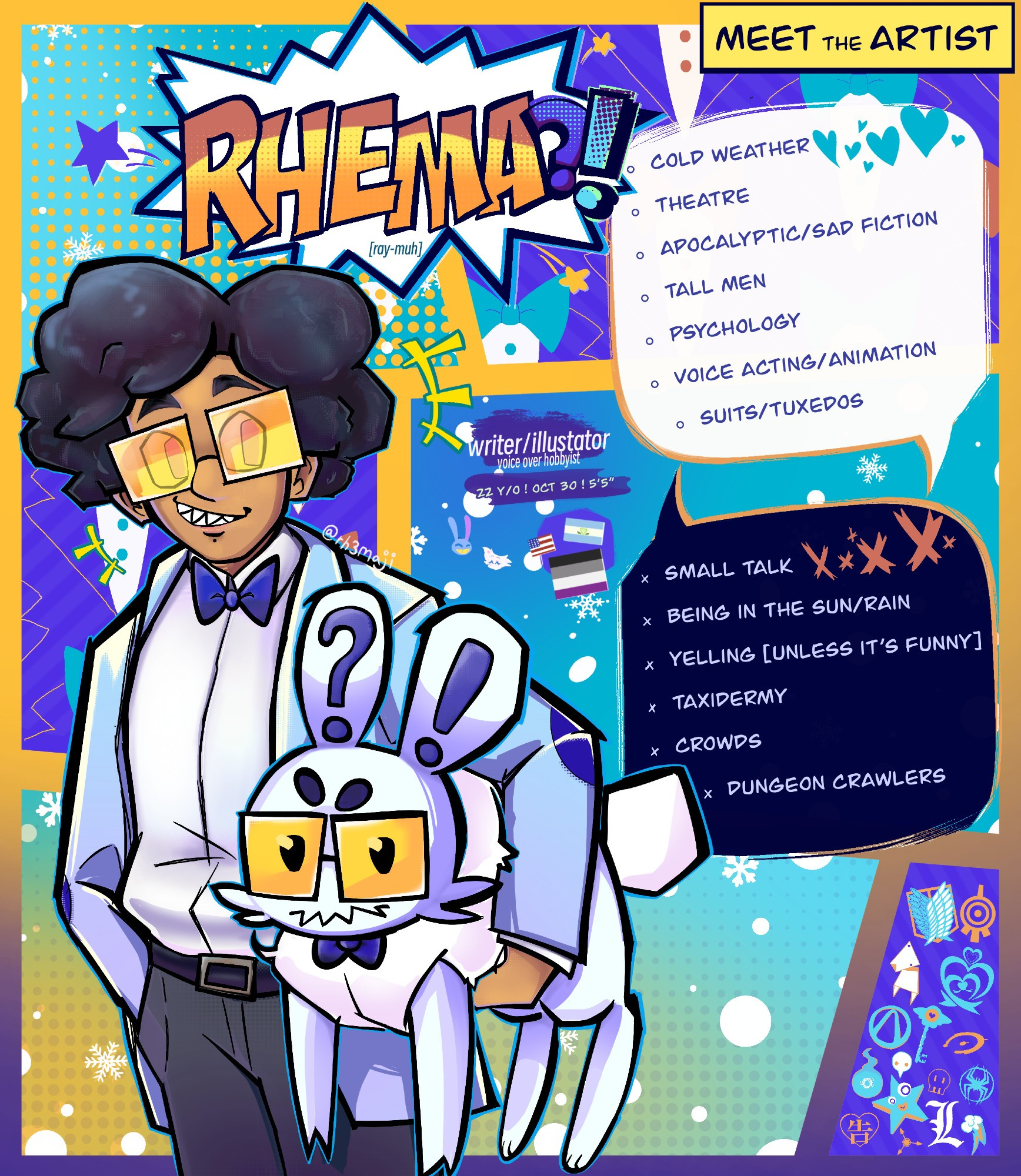 A cartoon self-portrait of Rhema, a 5'5" person with brown skin, an afro, and spikey teeth pulled into playful smirk. Rhema wears black-rimmed yellow-tinted glasses, a white collared shirt with a bowtie around the collar, over this is a sky-blue suit jacket with dark blue elbow pads, they wear grey trousers held up by a black belt. Tucked under Rhema's left arm is a fluffy pale blue rabbit with an exclamation mark on its right ear, and a question mark on its left one. The rabbit wears a dark blue bowtie on the fluff of its chest, yellow tinted glasses. stands in front of a sky blue, and dark blue colored background with yellow borders that invoke comic book panels. Within each panel is snow or minimalist tuxedos. to the right of Rhema is small descriptive text reading "Writer/Illustrator. Voiceover hobbyist, 22 years old, birthdate: October 30th" Underneath this text are three flags that represent Rhema's identity, these include the American flag, the achillean flag, and the asexual flag. To the right of these things are two speech bubbles, one white with blue hearts and one black with orange Xs. Within the white bubble lists Rhema's likes; cold weather, theatre, apocalyptic/sad fiction, tall men, psychology, voice acting/animation, suits, and tuxedos. In the black bubble lists Rhema's dislikes; small talk, being in the sun or rain, yelling [ unless it's funny ], taxidermy, crowds, and dungeon crawlers. Within the bottom right corner's panel is a sleu of symbols representing and relating to various shows and fandoms they are a member of. These fandoms include Attack on Titan, Code Lyoko, The Darly Boxman Show, Precure, Borderlands, Hazbin Hotel, Halo, Neon Genesis Evangelion, Toilet Bound Hanako-kun, The Amazing Digital Circus, Murder Drones, Spiderverse, Death Note, My Little Pony Friendship is Magic, and Kaguya-sama Love is War.