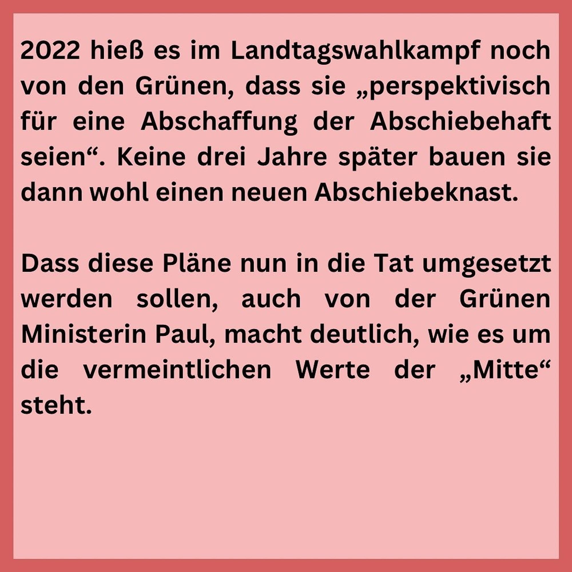 Schwarze Schrift auf rosa Grund:
2022 hieß es im Landtagswahlkampf noch von den Grünen, dass sie „perspektivisch für eine Abschaffung der Abschiebehaft seien". Keine drei Jahre später bauen sie dann wohl einen neuen Abschiebeknast.
Dass diese Pläne nun in die Tat umgesetzt werden sollen, auch von der Grünen Ministerin Paul, macht deutlich, wie es um die vermeintlichen Werte der „Mitte" steht.