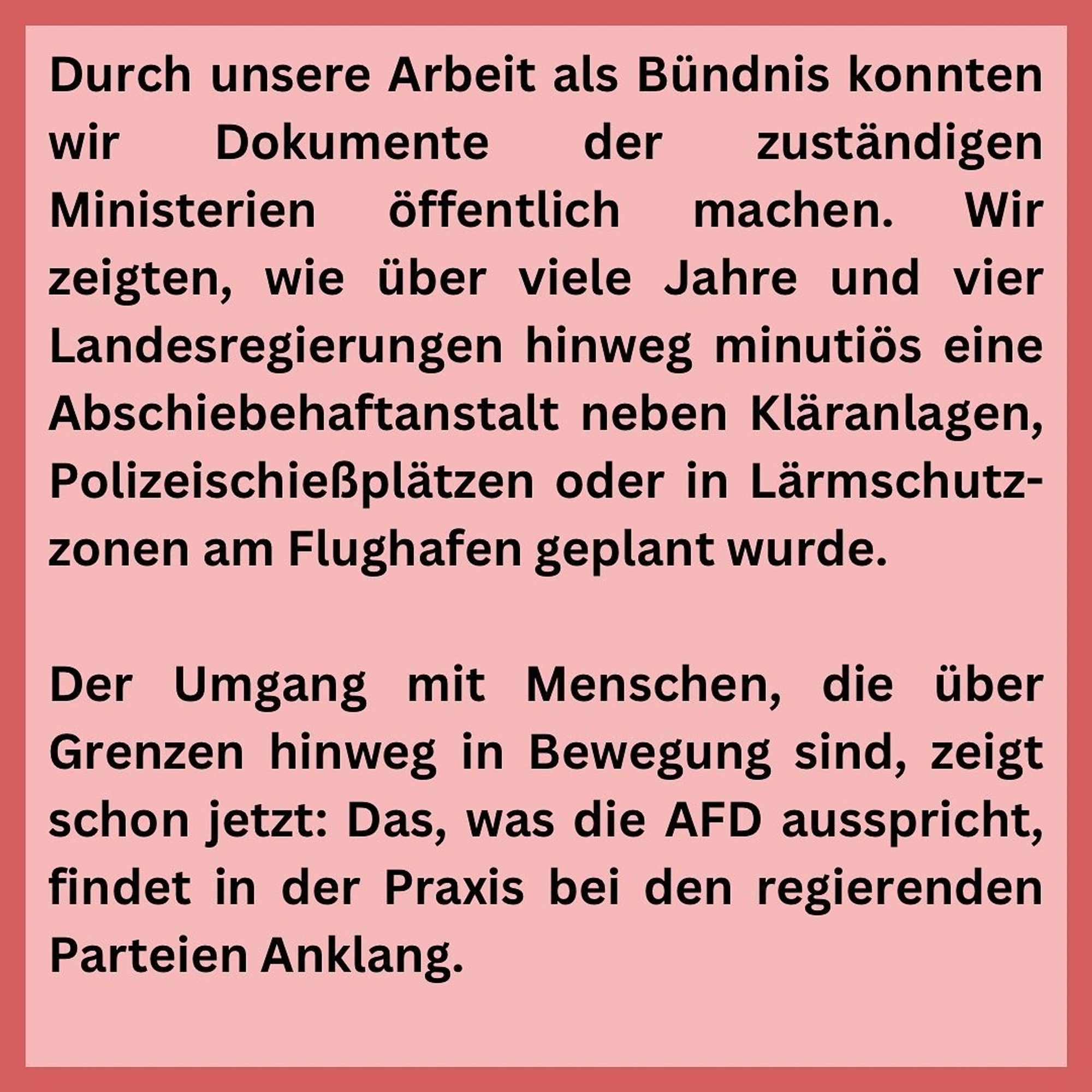 Durch unsere Arbeit als Bündnis konnten wir
Dokumente
der
zuständigen
Ministerien öffentlich machen. Wir zeigten, wie über viele Jahre und vier Landesregierungen hinweg minutiös eine Abschiebehaftanstalt neben Kläranlagen, Polizeischießplätzen oder in Lärmschutz-zonen am Flughafen geplant wurde.
Der Umgang mit Menschen, die über Grenzen hinweg in Bewegung sind, zeigt schon jetzt: Das, was die AFD ausspricht, findet in der Praxis bei den regierenden Parteien Anklang.