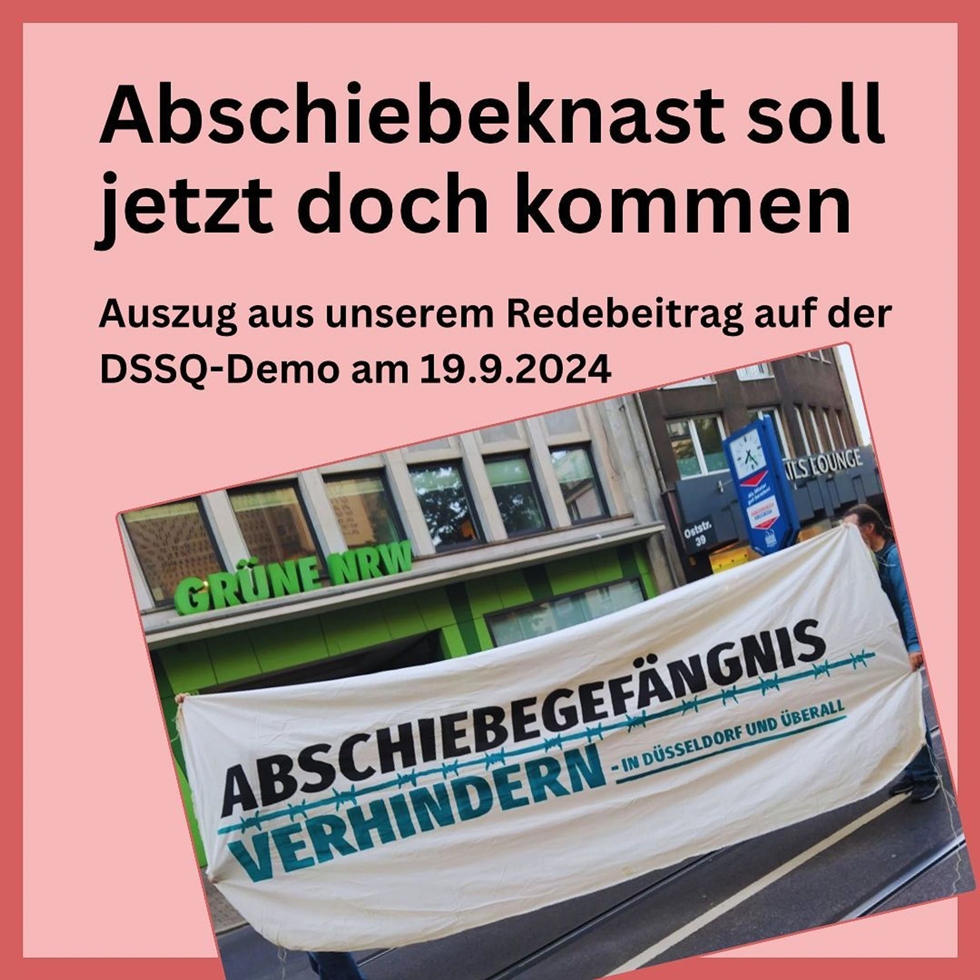 Schwarze Schrift auf rosa Hintergrund: Abschiebebeknast soll jetzt doch kommen
Auszug aus unserem Redebeitrag auf der DSSQ-Demo am 19.9.2024
Darunter ein Foto, ein Transpi mit dem Schriftzug "Abschiebegefängnis verhindern" - in Düsseldorf und überall" wird vor der Zentrale der Grünen NRW hochgehalten