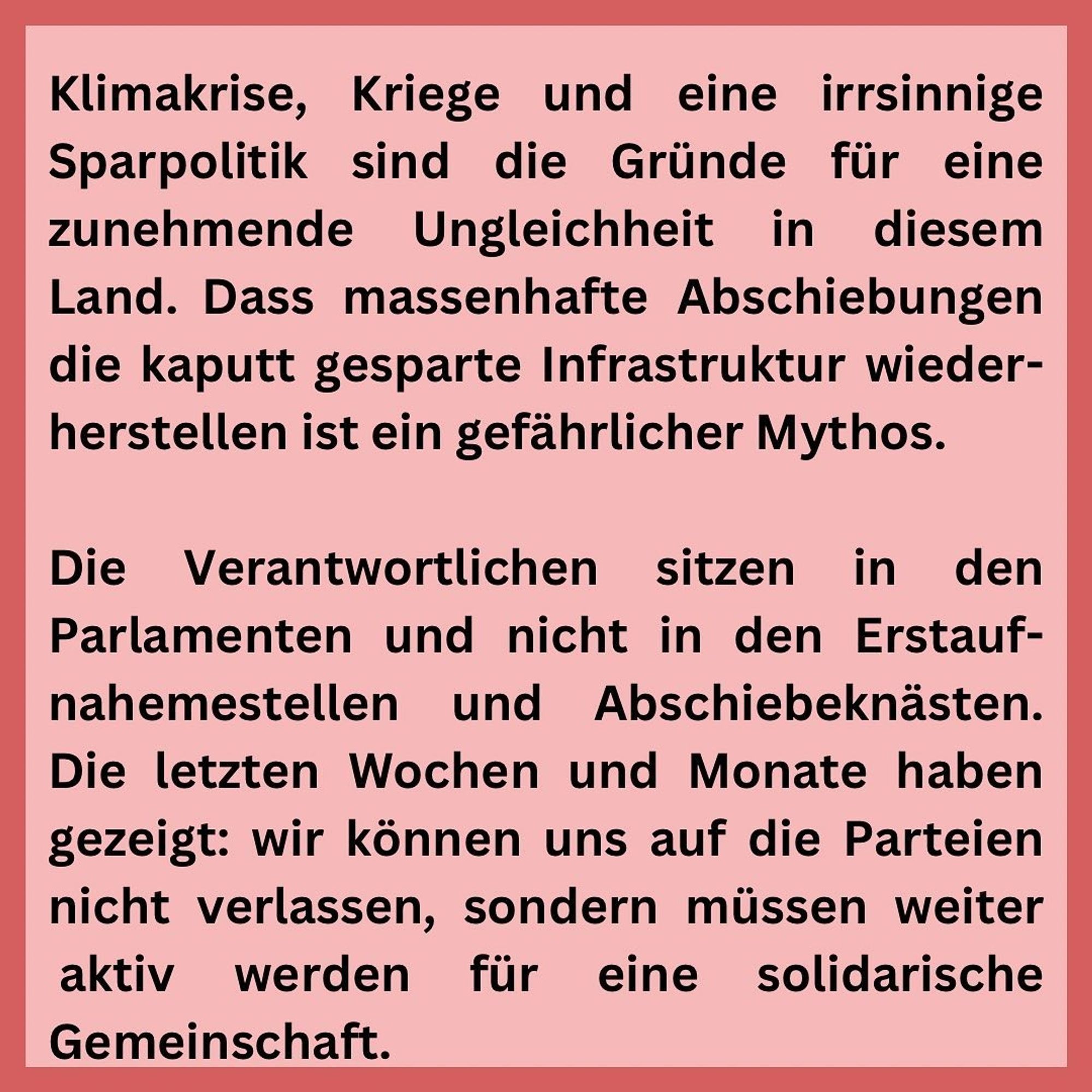 Schwarze Schrift auf rosa Grund:
Klimakrise, Kriege und eine irrsinnige Sparpolitik sind die Gründe für eine zunehmende Ungleichheit in diesem Land. Dass massenhafte Abschiebungen die kaputt gesparte Infrastruktur wiederherstellen ist ein gefährlicher Mythos.
Die Verantwortlichen sitzen in den Parlamenten und nicht in den Erstaufnahemestellen und Abschiebeknästen.
Die letzten Wochen und Monate haben gezeigt: wir können uns auf die Parteien nicht verlassen, sondern müssen weiter aktiv werden für eine solidarische Gemeinschaft.