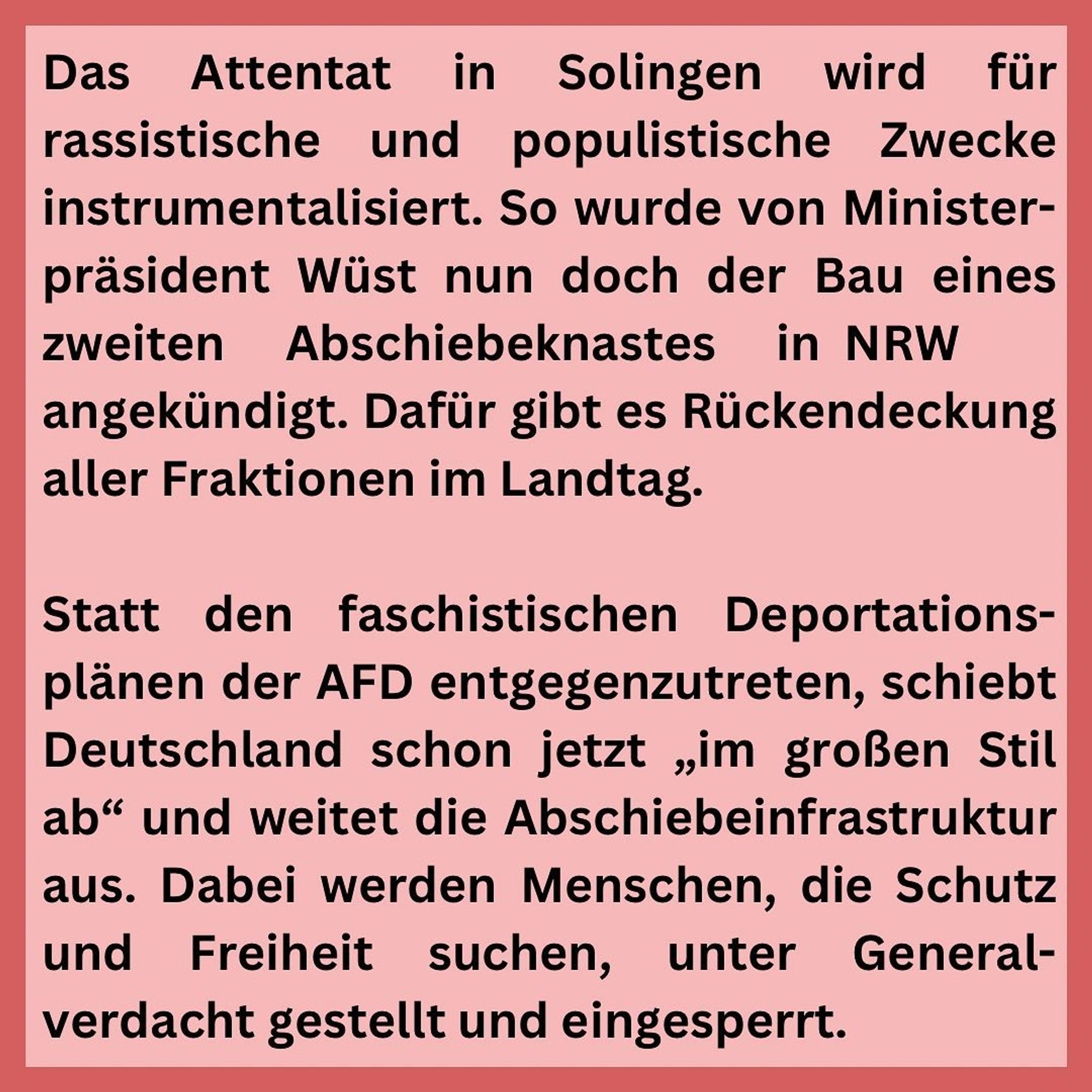 Schwarze Schrift auf rosa Grund:
Das Attentat in Solingen wird für rassistische und populistische Zwecke instrumentalisiert. So wurde von Ministerpräsident Wüst nun doch der Bau eines zweiten Abschiebeknastes in NRW angekündigt. Dafür gibt es Rückendeckung aller Fraktionen im Landtag.
Statt den faschistischen Deportations-plänen der AFD entgegenzutreten, schiebt Deutschland schon jetzt „im großen Stil ab" und weitet die Abschiebeinfrastruktur aus. Dabei werden Menschen, die Schutz und Freiheit suchen, unter General-verdacht gestellt und eingesperrt.