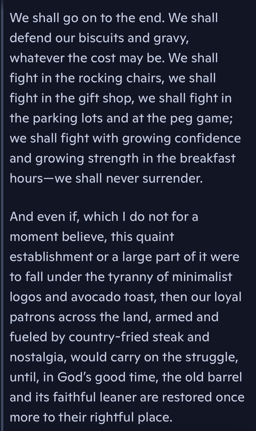 
🎩 Churchill Defends Cracker Barrel: A Stirring Climax

We shall go on to the end. We shall defend our biscuits and gravy, whatever the cost may be. We shall fight in the rocking chairs, we shall fight in the gift shop, we shall fight in the parking lots and at the peg game; we shall fight with growing confidence and growing strength in the breakfast hours—we shall never surrender.

And even if, which I do not for a moment believe, this quaint establishment or a large part of it were to fall under the tyranny of minimalist logos and avocado toast, then our loyal patrons across the land, armed and fueled by country-fried steak and nostalgia, would carry on the struggle, until, in God’s good time, the old barrel and its faithful leaner are restored once more to their rightful place.

---

