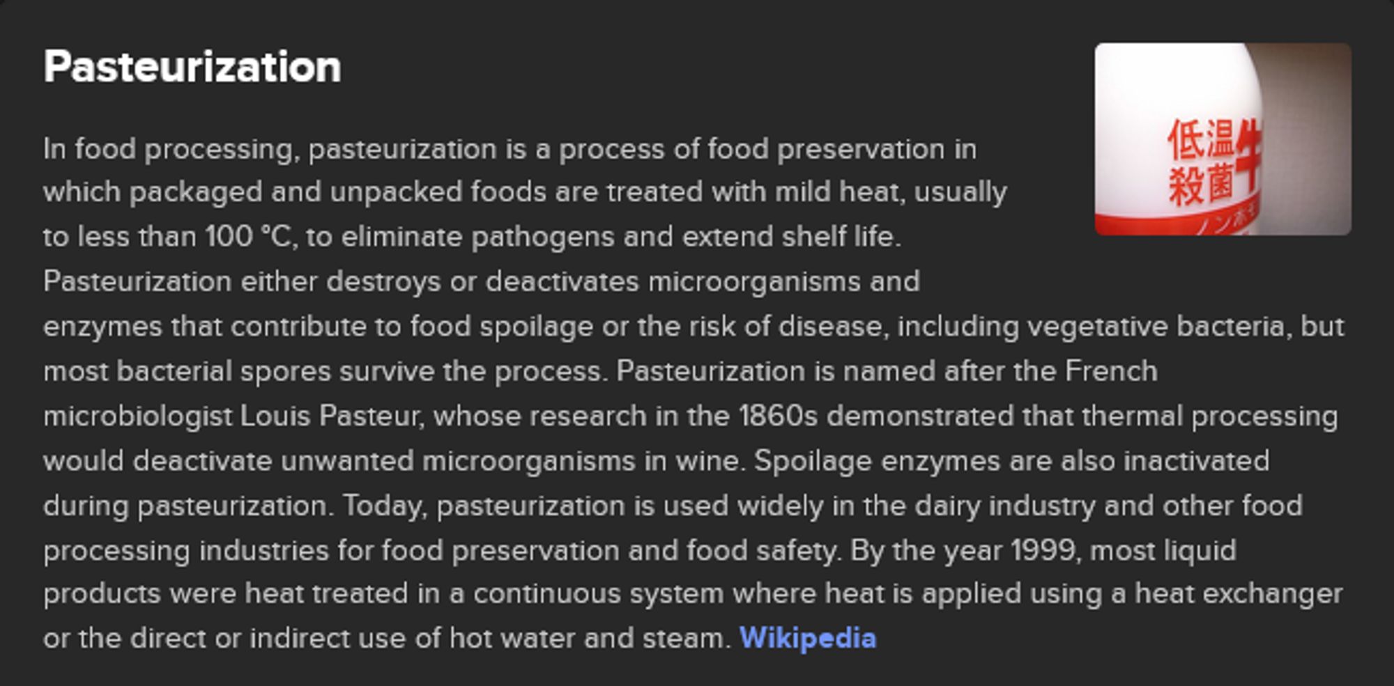 Wikipedia synopsis of Pasteurization: "In food processing, pasteurization is a process of food preservation in which packaged and unpacked foods are treated with mild heat, usually to less than 100 °C, to eliminate pathogens and extend shelf life. Pasteurization either destroys or deactivates microorganisms and enzymes that contribute to food spoilage or the risk of disease, including vegetative bacteria, but most bacterial spores survive the process. Pasteurization is named after the French microbiologist Louis Pasteur, whose research in the 1860s demonstrated that thermal processing would deactivate unwanted microorganisms in wine. Spoilage enzymes are also inactivated during pasteurization. Today, pasteurization is used widely in the dairy industry and other food processing industries for food preservation and food safety."