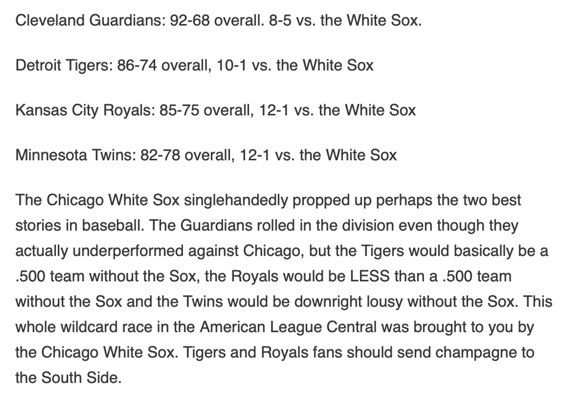 The Chicago White Sox singlehandedly propped up perhaps the two best stories in baseball. The Guardians rolled in the division even though they actually underperformed against Chicago, but the Tigers would basically be a .500 team without the Sox, the Royals would be LESS than a .500 team without the Sox and the Twins would be downright lousy without the Sox. This whole wildcard race in the American League Central was brought to you by the Chicago White Sox. Tigers and Royals fans should send champagne to the South Side.