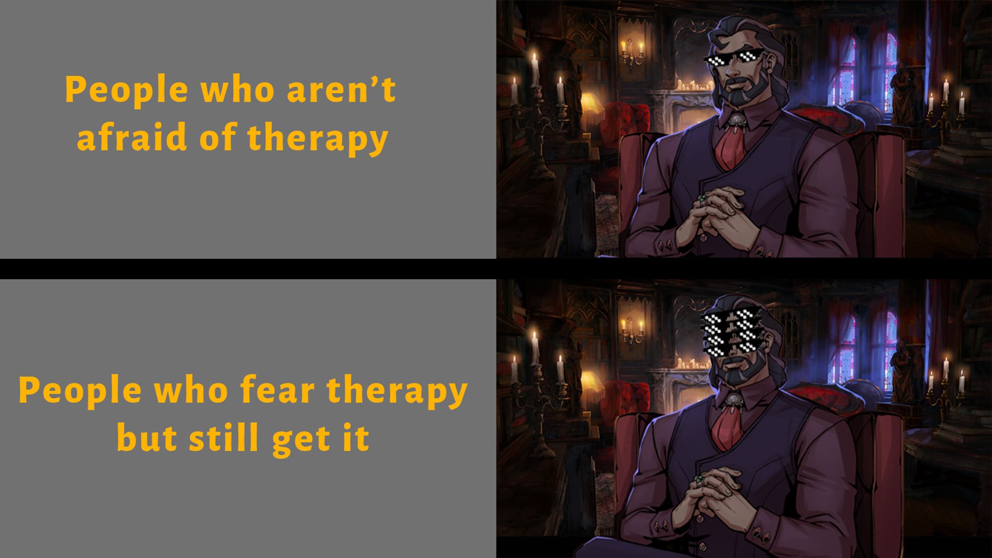 Meme image. People who aren't afraid of therapy are depicted by a cool 3000-year-old vampire wearing 8-bit sunglasses.
People who fear therapy but still get it are depicted by the same character wearing 4 pairs of sunglasses.