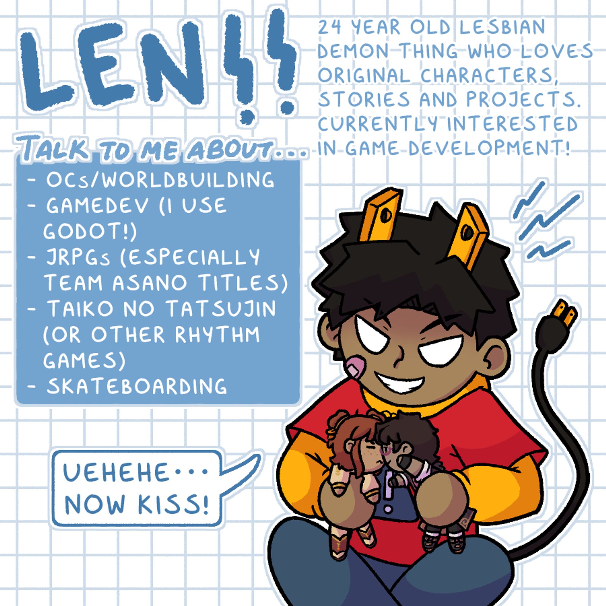 Len!! 24 year old lesbian demon thing who loves original characters, stories and projects. Currently interested in game development!
Talk to me about…
- OCs/worldbuilding
- Gamedev (I use Godot!)
- JRPGS (especially Team Asano titles)
- Taiko no Tatsujin (or other rhythm games)
- Skateboarding
(I am pressing dolls of two characters together) “Uehehe… Now kiss!”