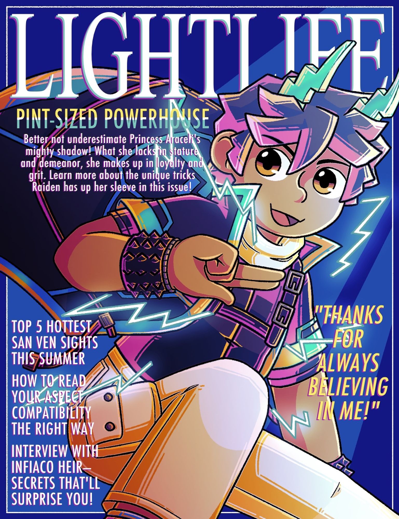 Mock magazine cover of Raiden
Transcript:
LIGHTLIFE
Pint-sized Powerhouse
Better not underestimate Princess Araceli's mighty shadow! What she lacks in stature and demeanor, she makes up in loyalty and grit. Learn more about the unidue tricks Raiden has up her sleeve in this issue!

Top 5 hottest San Ven sights this summer
How to read your aspect compatibility the right way
Interview with Infiaco heir—secrets that’ll surprise you!

Raiden: “Thanks for always believing in me!”