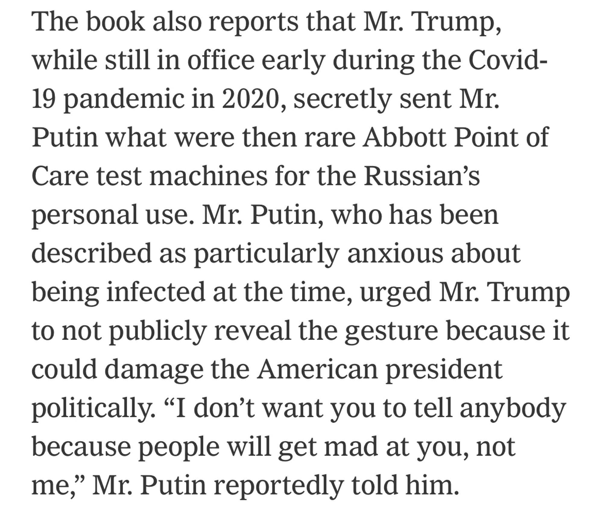 The book also reports that Mr. Trump, while still in office early during the Covid-19 pandemic in 2020, secretly sent Mr.
Putin what were then rare Abbott Point of Care test machines for the Russian's personal use. Mr. Putin, who has been described as particularly anxious about being infected at the time, urged Mr. Trump to not publicly reveal the gesture because it could damage the American president politically. "I don't want you to tell anybody because people will get mad at you, not me," Mr. Putin reportedly told him.