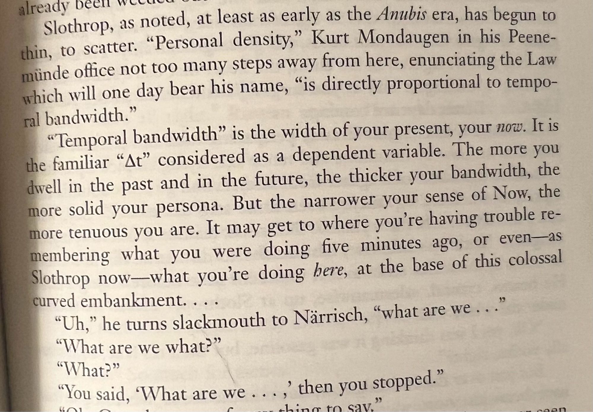 Slothrop, as noted, at least as early as the Anubis era, has begun to thin, to scatter. "Personal density," Kurt Mondaugen in his Peene-münde office not too many steps away from here, enunciating the Law which will one day bear his name, "is directly proportional to temporal bandwidth."
"Temporal bandwidth" is the width of your present, your now. It is the familiar "At" considered as a dependent variable. The more you dwell in the past and in the future, the thicker your bandwidth, the more solid your persona. But the narrower your sense of Now, the more tenuous you are. It may get to where you're having trouble remembering what you were doing five minutes ago, or even-as Slothrop now-what you're doing here, at the base of this colossal curved embankment....
"Uh," he turns slackmouth to Närrisch, "what are we ..."
"What are we what?"
"What?"
"You said, "What are we…, then you stopped."