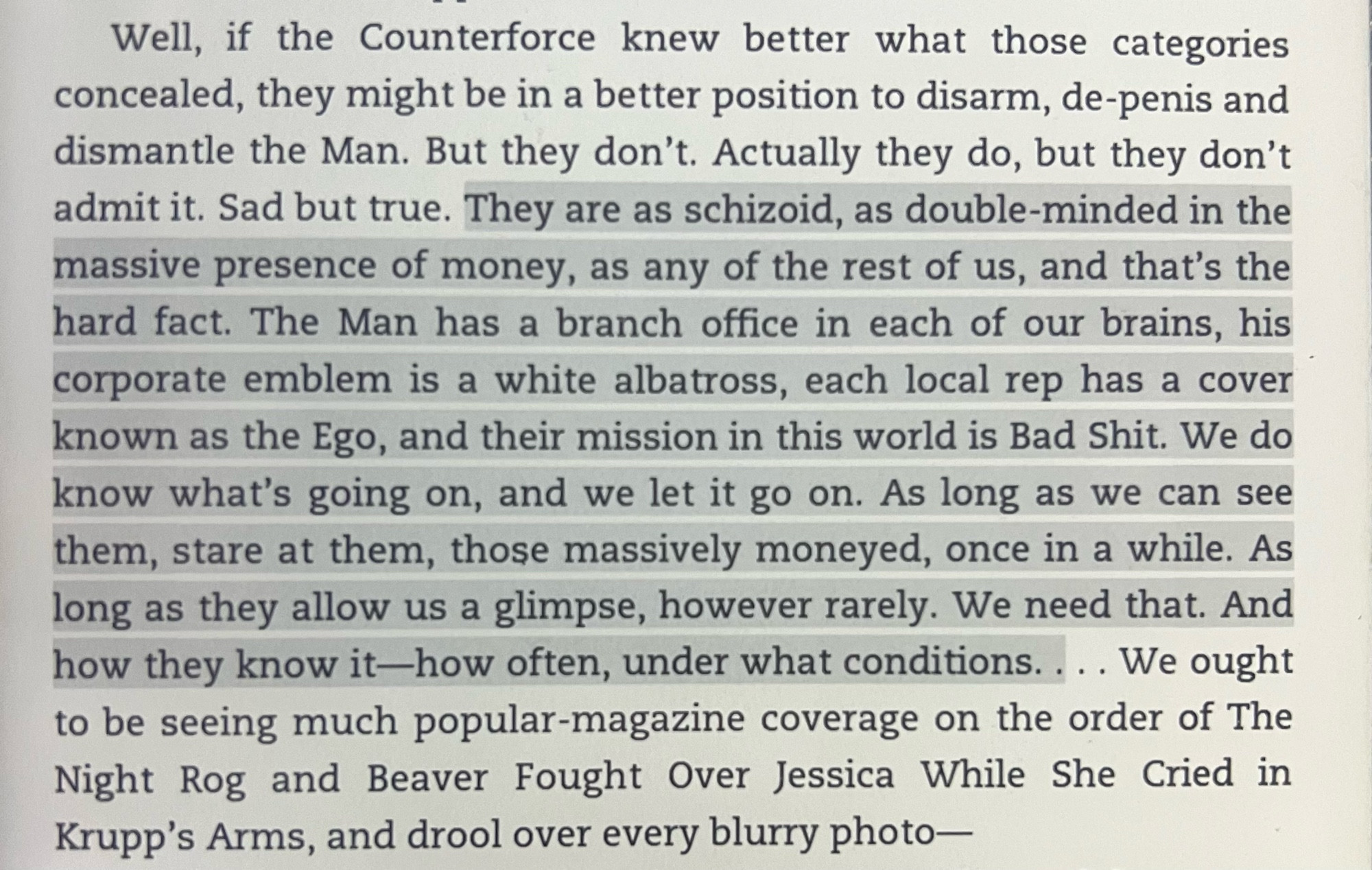 Well, if the Counterforce knew better what those categories concealed, they might be in a better position to disarm, de-penis and dismantle the Man. But they don't. Actually they do, but they don't admit it. Sad but true. They are as schizoid, as double-minded in the massive presence of money, as any of the rest of us, and that's the hard fact. The Man has a branch office in each of our brains, his corporate emblem is a white albatross, each local rep has a cover known as the Ego, and their mission in this world is Bad Shit. We do know what's going on, and we let it go on. As long as we can see them, stare at them, those massively moneyed, once in a while. As long as they allow us a glimpse, however rarely. We need that. And how they know it—how often, under what conditions.... We ought to be seeing much popular-magazine coverage on the order of The Night Rog and Beaver Fought Over Jessica While She Cried in Krupp's Arms, and drool over every blurry photo—