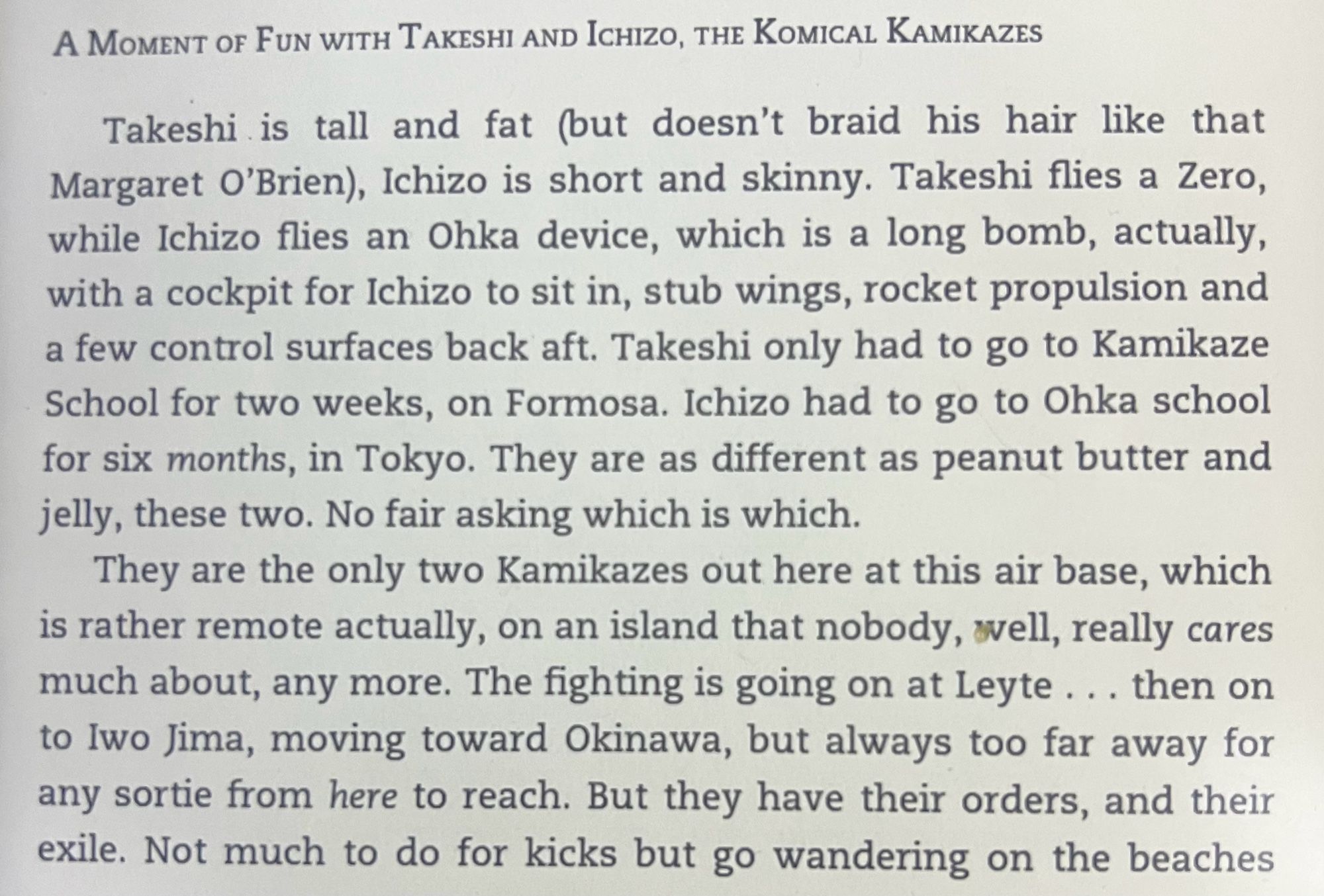 A MOMENT OF FUN WITH TAKESHI AND ICHIZO, THE KOMICAL KAMIKAZES
Takeshi is tall and fat (but doesn't braid his hair like that Margaret O'Brien), Ichizo is short and skinny. Takeshi flies a Zero, while Ichizo flies an Oka device, which is a long bomb, actually, with a cockpit for Ichizo to sit in, stub wings, rocket propulsion and a few control surfaces back aft. Takeshi only had to go to Kamikaze School for two weeks, on Formosa. Ichizo had to go to Ohka school for six months, in Tokyo. They are as different as peanut butter and jelly, these two. No fair asking which is which.
They are the only two Kamikazes out here at this air base, which is rather remote actually, on an island that nobody, well, really cares much about, any more. The fighting is going on at Leyte... then on to Iwo Jima, moving toward Okinawa, but always too far away for any sortie from here to reach. But they have their orders, and their exile. Not much to do for kicks but go wandering on the beaches