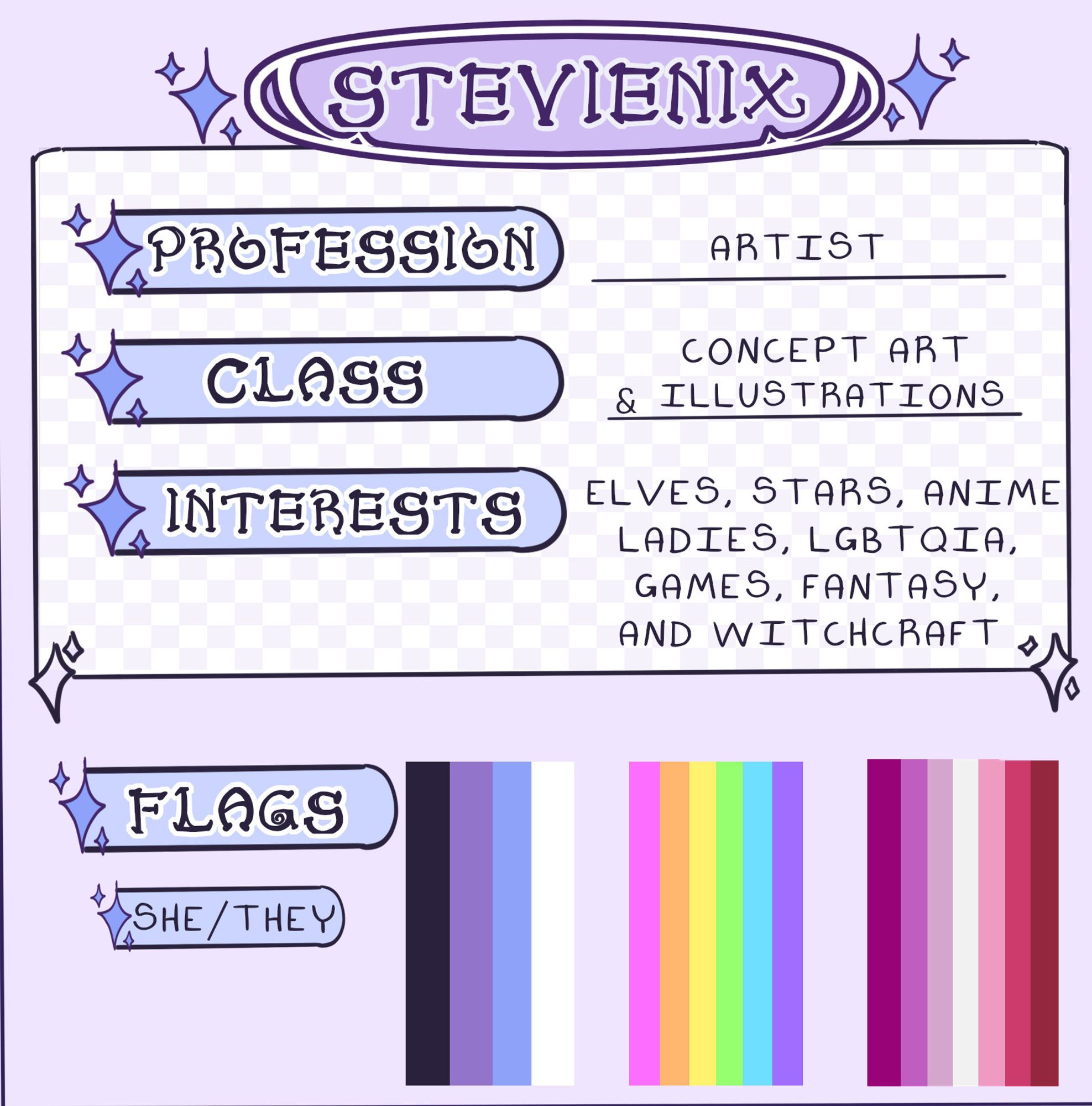 Name: StevieNix
Profession: Artist
Class: Concept Art and Illustrations
Interests: Elves, Stars, Anime, Ladies, LGBTQIA, Games, Fantasy, and Witchcraft
Flags: Starling flag with black, purple, light blue and white stripes
LGBTQIA flag in neon
Lesbian Flag in reds