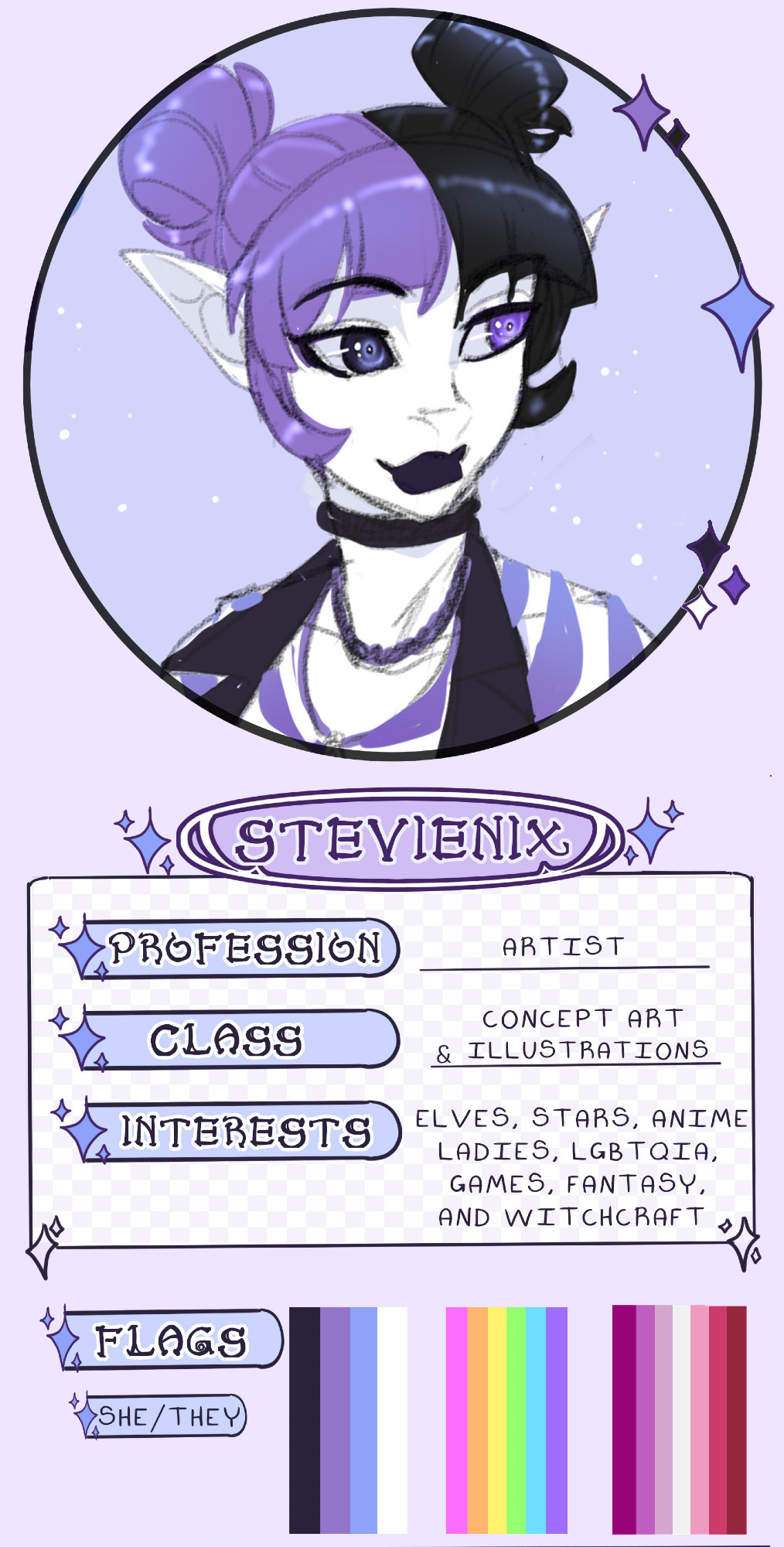 image of my icon and below it it says "StevieNix"
Profession: Artist
Class: Concept Art and Illustrations
Interests: Elves, Stars, Anime, Ladies, LBGTQIA, Games, Fantasy and Witchcraft
Flags: personal flag of black/purple/light blue/white, LGBTQIA flag in neon colors, Lesbian flag
pronouns: She/They