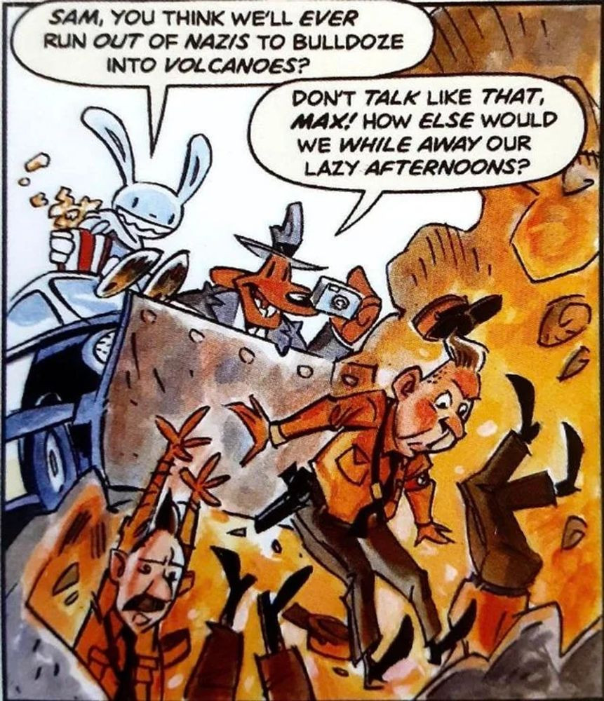 A Sam and Max cartoon depicting Max (the rabbit) and Sam (the dog/sleuth) using a bulldozer to push people wearing World War 2 Nazi uniforms into a pit of flame.

Max: "Sam, you think we'll *ever* run out of Nazis to bulldoze into volcanoes?"
Sam: "Don't *talk* like *that*, *Max*! How else would we while away our lazy afternoons?"