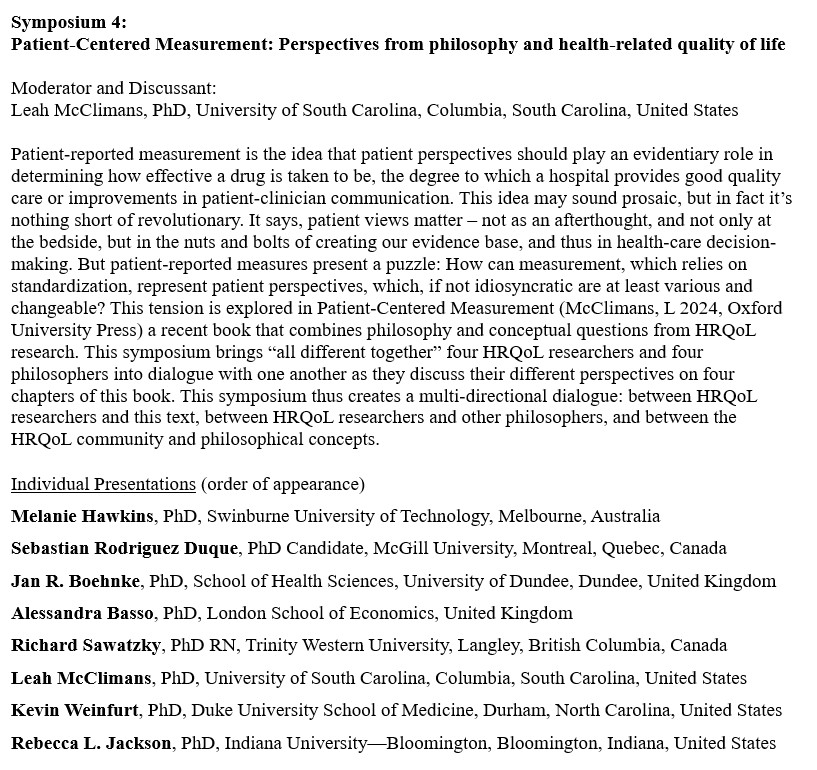 Symposium 4:
Patient-Centered Measurement: Perspectives from philosophy and health-related quality of life

Moderator and Discussant:
Leah McClimans, PhD, University of South Carolina, Columbia, South Carolina, United States

Patient-reported measurement is the idea that patient perspectives should play an evidentiary role in determining how effective a drug is taken to be, the degree to which a hospital provides good quality care or improvements in patient-clinician communication. This idea may sound prosaic, but in fact it’s nothing short of revolutionary. It says, patient views matter – not as an afterthought, and not only at the bedside, but in the nuts and bolts of creating our evidence base, and thus in health-care decision-making. But patient-reported measures present a puzzle: How can measurement, which relies on standardization, represent patient perspectives, which, if not idiosyncratic are at least various and changeable? This tension is explored in Patient-Centered Measurement (McClimans, L 2024, Oxford University Press) a recent book that combines philosophy and conceptual questions from HRQoL research. This symposium brings “all different together” four HRQoL researchers and four philosophers into dialogue with one another as they discuss their different perspectives on four chapters of this book. This symposium thus creates a multi-directional dialogue: between HRQoL researchers and this text, between HRQoL researchers and other philosophers, and between the HRQoL community and philosophical concepts.

Individual Presentations (order of appearance)
Melanie Hawkins
Sebastian Rodriguez Duque
Jan R. Boehnke
Alessandra Basso
Richard Sawatzky
Leah McClimans
Kevin Weinfurt
Rebecca L. Jackson