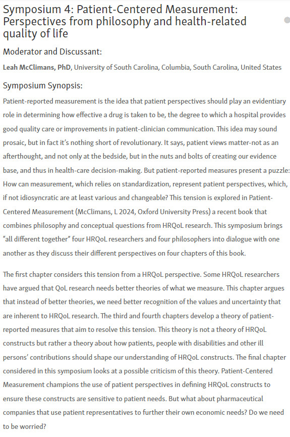 Part I of the symposium description, due to length only a snippet:
Patient-reported measurement is the idea that patient perspectives should play an evidentiary role in determining how effective a drug is taken to be, the degree to which a hospital provides good quality care or improvements in patient-clinician communication. This idea may sound prosaic, but in fact it’s nothing short of revolutionary. It says, patient views matter-not as an afterthought, and not only at the bedside, but in the nuts and bolts of creating our evidence base, and thus in health-care decision-making. But patient-reported measures present a puzzle: How can measurement, which relies on standardization, represent patient perspectives, which, if not idiosyncratic are at least various and changeable? This tension is explored in Patient-Centered Measurement (McClimans, L 2024, Oxford University Press) a recent book that combines philosophy and conceptual questions from HRQoL research.