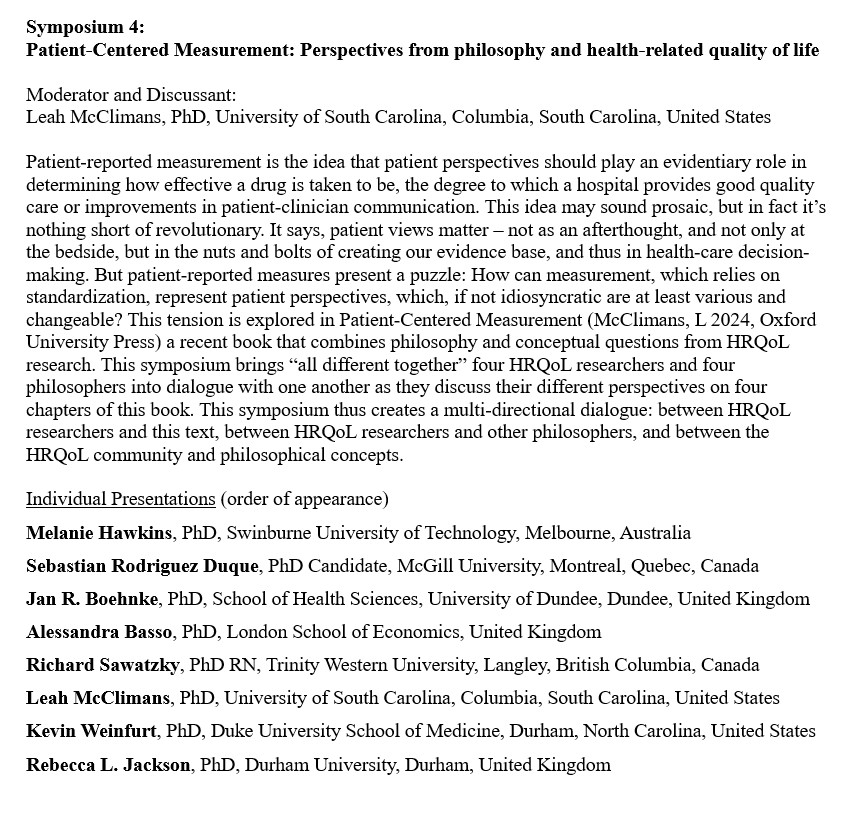 Patient-reported measurement is the idea that patient perspectives should play an evidentiary role in determining how effective a drug is taken to be, the degree to which a hospital provides good quality care or improvements in patient-clinician communication. This idea may sound prosaic, but in fact it’s nothing short of revolutionary. It says, patient views matter – not as an afterthought, and not only at the bedside, but in the nuts and bolts of creating our evidence base, and thus in health-care decision-making. But patient-reported measures present a puzzle: How can measurement, which relies on standardization, represent patient perspectives, which, if not idiosyncratic are at least various and changeable? This tension is explored in Patient-Centered Measurement (McClimans, L 2024, Oxford University Press) a recent book that combines philosophy and conceptual questions from HRQoL research. This symposium brings “all different together” four HRQoL researchers and four philosophers into dialogue with one another as they discuss their different perspectives on four chapters of this book. This symposium thus creates a multi-directional dialogue: between HRQoL researchers and this text, between HRQoL researchers and other philosophers, and between the HRQoL community and philosophical concepts.

Melanie Hawkins, PhD, Swinburne University of Technology, Melbourne, Australia
Sebastian Rodriguez Duque, PhD Candidate, McGill University, Montreal, Quebec, Canada
Jan R. Boehnke, PhD, School of Health Sciences, University of Dundee, Dundee, United Kingdom
Alessandra Basso, PhD, London School of Economics, United Kingdom
Richard Sawatzky, PhD RN, Trinity Western University, Langley, British Columbia, Canada
Leah McClimans, PhD, University of South Carolina, Columbia, South Carolina, United States
Kevin Weinfurt, PhD, Duke University School of Medicine, Durham, North Carolina, United States
Rebecca L. Jackson, PhD, Durham University, Durham, United Kingdom