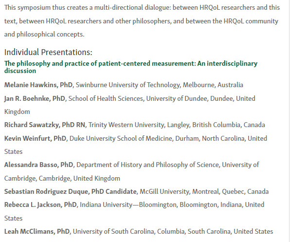 Part II of the symposium description, presenters:

Melanie Hawkins, PhD, Swinburne University of Technology, Melbourne, Australia
Jan R. Boehnke, PhD, School of Health Sciences, University of Dundee, Dundee, United Kingdom
Richard Sawatzky, PhD RN, Trinity Western University, Langley, British Columbia, Canada
Kevin Weinfurt, PhD, Duke University School of Medicine, Durham, North Carolina, United States
Alessandra Basso, PhD, Department of History and Philosophy of Science, University of Cambridge, Cambridge, United Kingdom
Sebastian Rodriguez Duque, PhD Candidate, McGill University, Montreal, Quebec, Canada
Rebecca L. Jackson, PhD, Indiana University—Bloomington, Bloomington, Indiana, United States
Leah McClimans, PhD, University of South Carolina, Columbia, South Carolina, United States