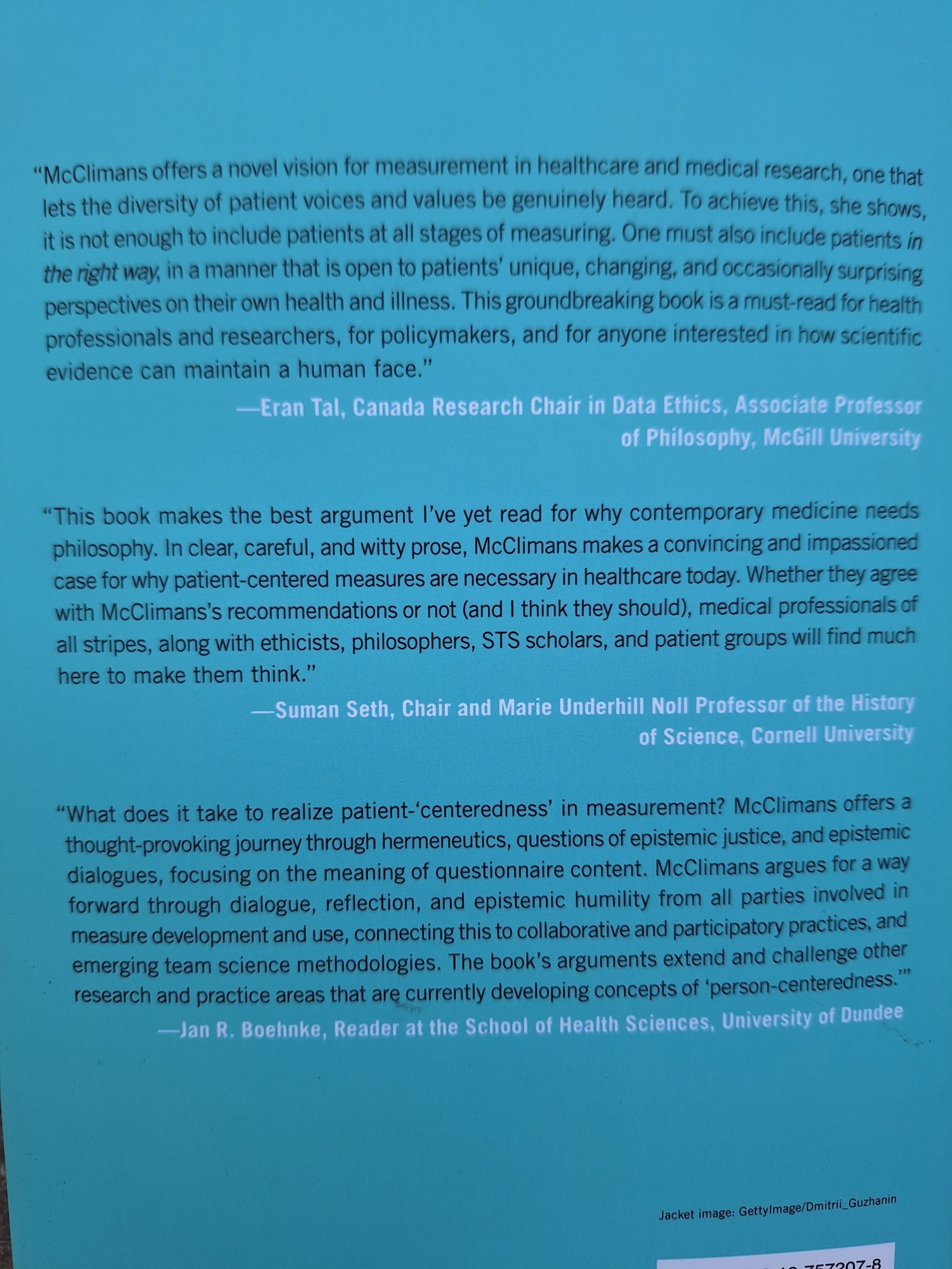 Back sleeve of McClimans' book, presenting three brief reviews by (from top) Eran Tal, Suman Seth, and Jan R. Boehnke.

I have the latter one typed up anyway, so here you go:
What does it take to realize patient-'centeredness' in measurement? McClimans offers a thought-provoking journey through hermeneutics, questions of epistemic justice, and epistemic dialogues, focusing on the meaning of questionnaire content. McClimans argues for a way forward through dialogue, reflection, and epistemic humility from all parties involved in measure development and use, connecting this to collaborative and participatory practices, and emerging team science methodologies. The book's arguments extend and challenge other research and practice areas that are currently developing concepts of "person-centeredness"