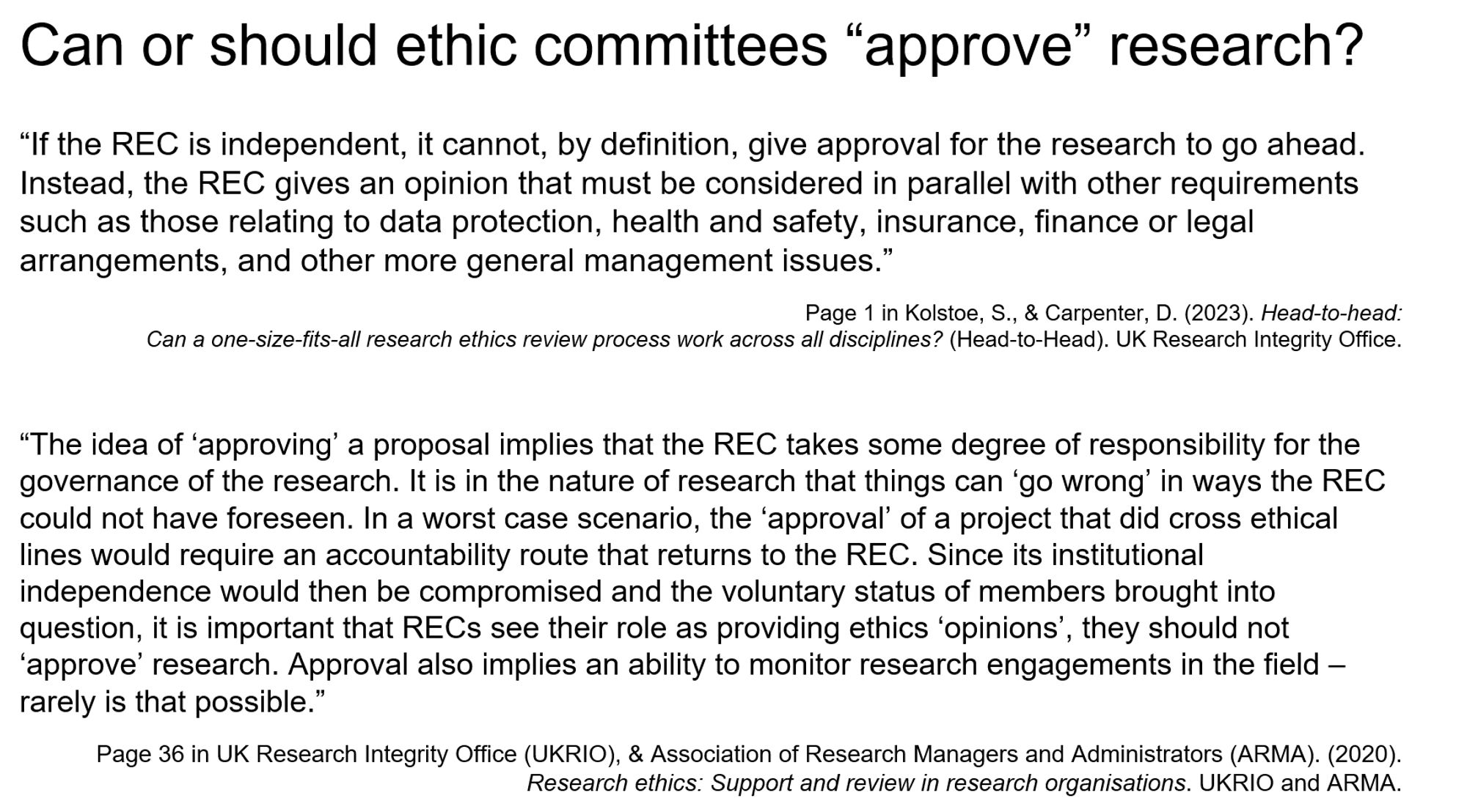 Screenshot of a slide, titled
"Can or should ethic committees “approve” research?"

Text
“If the REC is independent, it cannot, by definition, give approval for the research to go ahead. Instead, the REC gives an opinion that must be considered in parallel with other requirements such as those relating to data protection, health and safety, insurance, finance or legal arrangements, and other more general management issues.”


“The idea of ‘approving’ a proposal implies that the REC takes some degree of responsibility for the governance of the research. It is in the nature of research that things can ‘go wrong’ in ways the REC could not have foreseen. In a worst case scenario, the ‘approval’ of a project that did cross ethical lines would require an accountability route that returns to the REC. Since its institutional independence... (too much for tiny text box, check Mastodon tweet!)