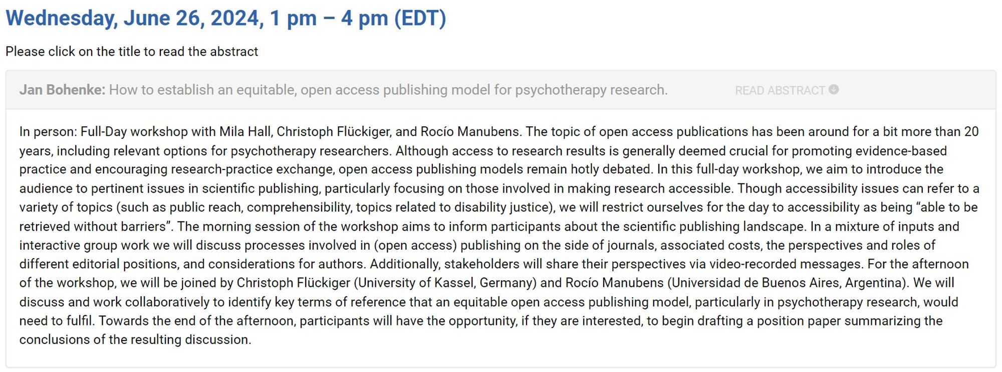 Workshop title:
How to establish an equitable, open access publishing model for psychotherapy research.

Full-Day workshop with Mila Hall, Christoph Flückiger, and Rocío Manubens. The topic of open access publications has been around for a bit more than 20 years, including relevant options for psychotherapy researchers. Although access to research results is generally deemed crucial for promoting evidence-based practice and encouraging research-practice exchange, open access publishing models remain hotly debated. In this full-day workshop, we aim to introduce the audience to pertinent issues in scientific publishing, particularly focusing on those involved in making research accessible. Though accessibility issues can refer to a variety of topics (such as public reach, comprehensibility, topics related to disability justice), we will restrict ourselves for the day to accessibility as being “able to be retrieved without barriers”. [truncated]