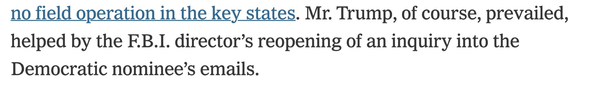 "Mr. Trump, of course, prevailed, helped by the F.B.I. director’s reopening of an inquiry into the Democratic nominee’s emails." From a NYT article that fails to mention the NYT's role in acting like the email inquiry was the biggest news story of all time.