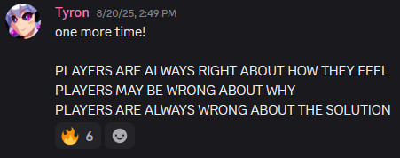 Tyron
 — 
8/20/25, 2:49 PM
one more time!

PLAYERS ARE ALWAYS RIGHT ABOUT HOW THEY FEEL
PLAYERS MAY BE WRONG ABOUT WHY
PLAYERS ARE ALWAYS WRONG ABOUT THE SOLUTION