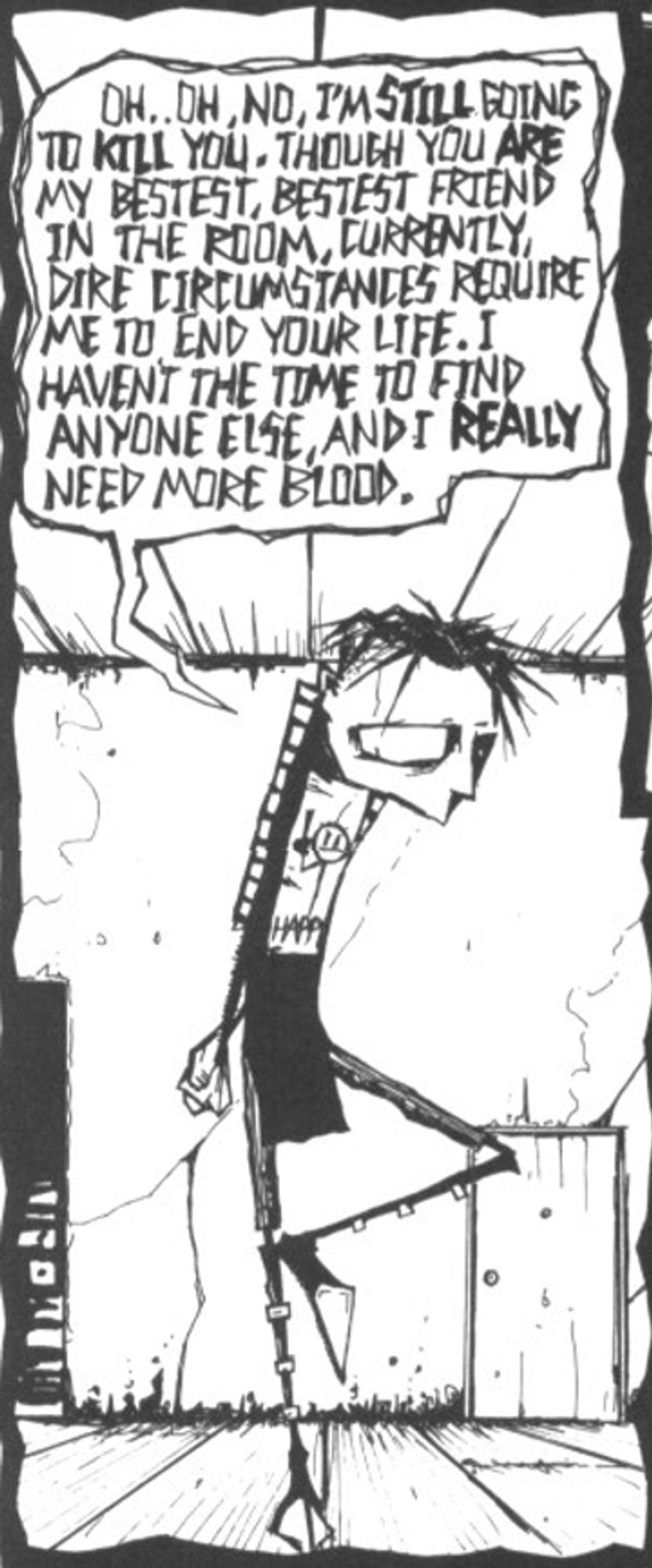 johnny the homicidal maniac panel OH. OH, NO IM STILL GOING TO KILL YOU. EVEN THOUGH YOURE MY BEST FRIEND IN THE ROOM CURRENTLy
DIRE CIRCUMSTANCES REQUIRE ME TO END YOUR LIFE. I HAVENT THE TIME TO FIND ANYONE ELSE, AND I REALLY NEED MORE BLOOD