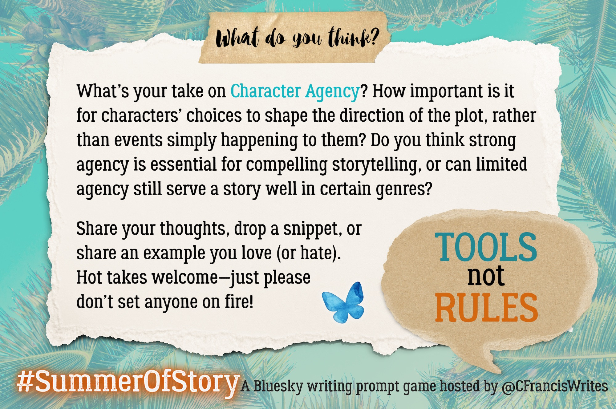 4: What do you think?

This slide is a torn piece of paper with discussion questions for writers about using character agency. There's a speech bubble repeating 'TOOLS not RULES', a Bluesky butterfly, and palm fronds in the background.

Transcription:
What do you think?
What's your take on Character Agency? How important is it for characters' choices to shape the direction of the plot, rather than events simply happening to them? Do you think strong agency is essential for compelling storytelling, or can limited agency still serve a story well in certain genres?
Share your thoughts, drop a snippet, or share an example you love (or hate). Hot takes welcome — just please don't set anyone on fire!