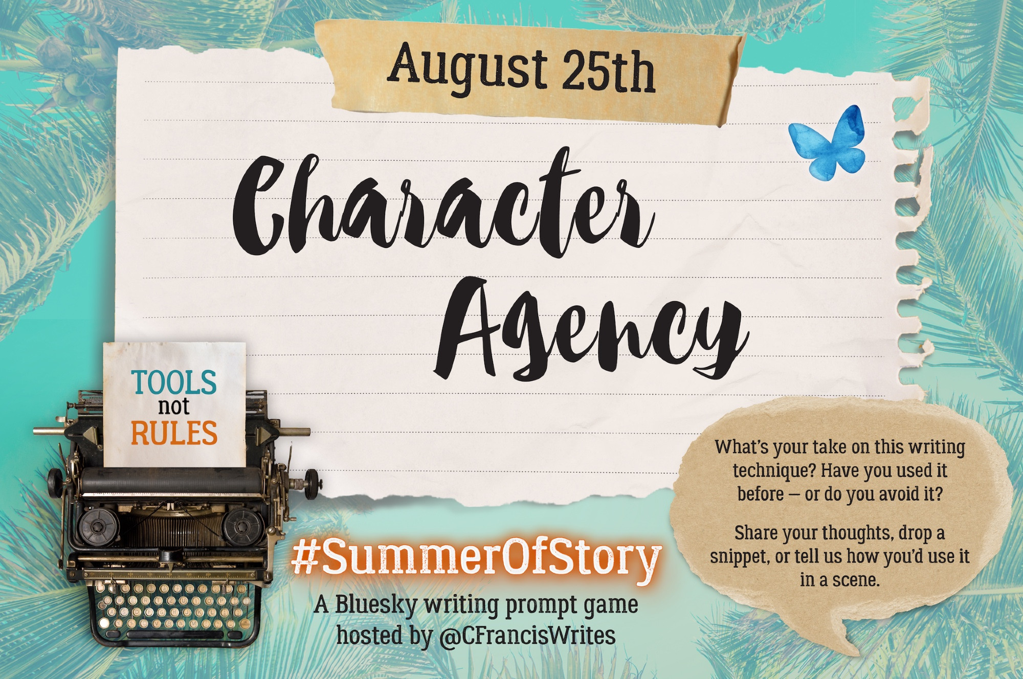 1: Title, Date, & Prompt Introduction

This slide features a large torn piece of lined paper with the text 'August 25th' at the top and the writing prompt 'Character Agency' in big script letters. There is a typewriter in the corner with a note saying 'TOOLS not RULES'. On the right, there is a speech bubble with prompt questions, a Bluesky butterfly, and a palm leaf background.

Transcription:
August 25th
Character Agency
What's your take on this writing technique? Have you used it before — or do you avoid it?
Share your thoughts, drop a snippet, or tell us how you'd use it in a scene.