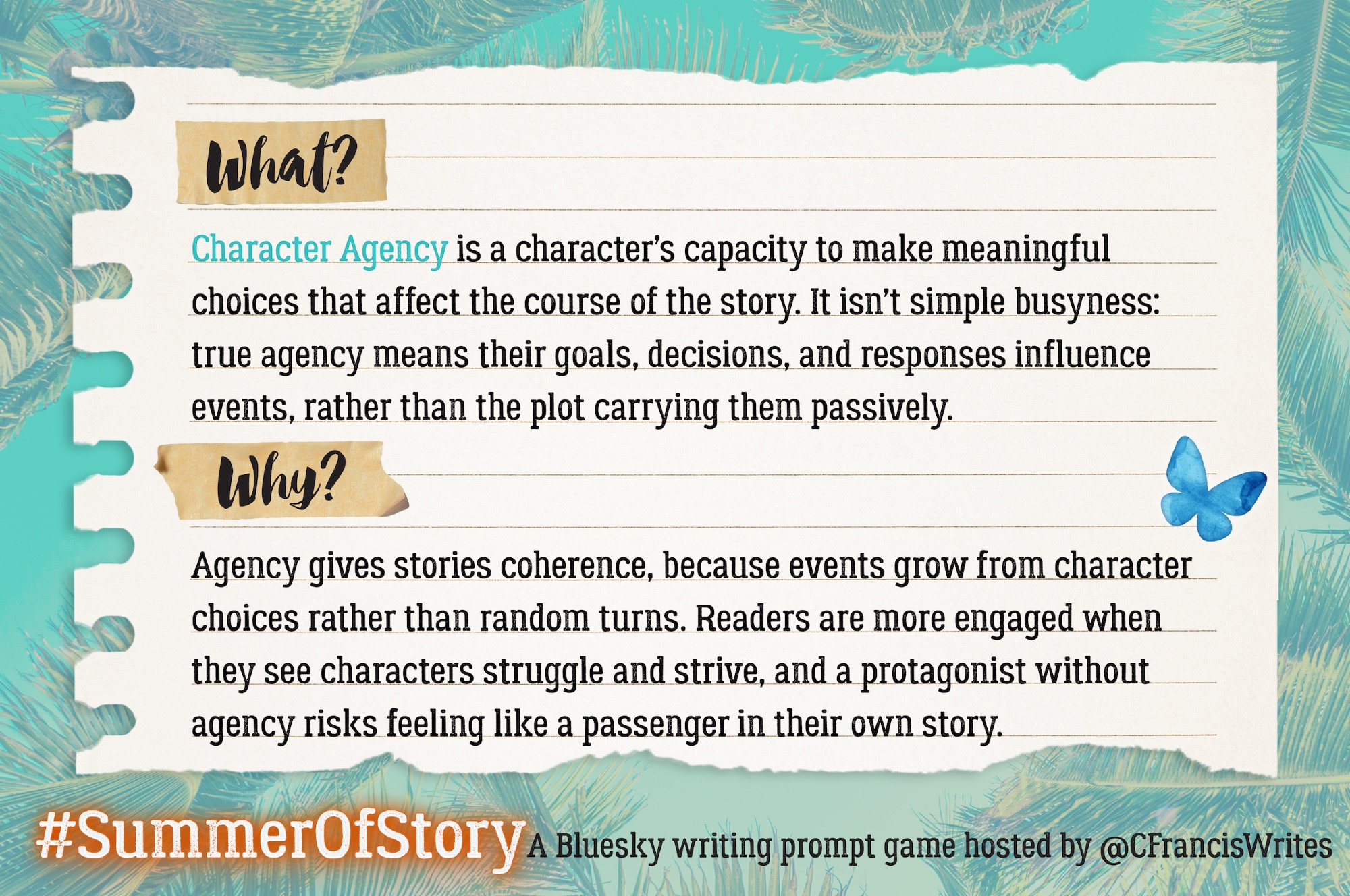 2: What & Why

This slide looks like a piece of lined notebook paper with teal palm leaves in the background. Headings 'What?' and 'Why?' are taped to the page. A blue butterfly decorates the corner.

Transcription:
What?
Character Agency is a character's capacity to make meaningful choices that affect the course of the story. It isn't simple busyness: true agency means their goals, decisions, and responses influence events, rather than the plot carrying them passively.
Why?
Agency gives stories coherence, because events grow from character choices rather than random turns. Readers are more engaged when they see characters struggle and strive, and a protagonist without agency risks feeling like a passenger in their own story.
