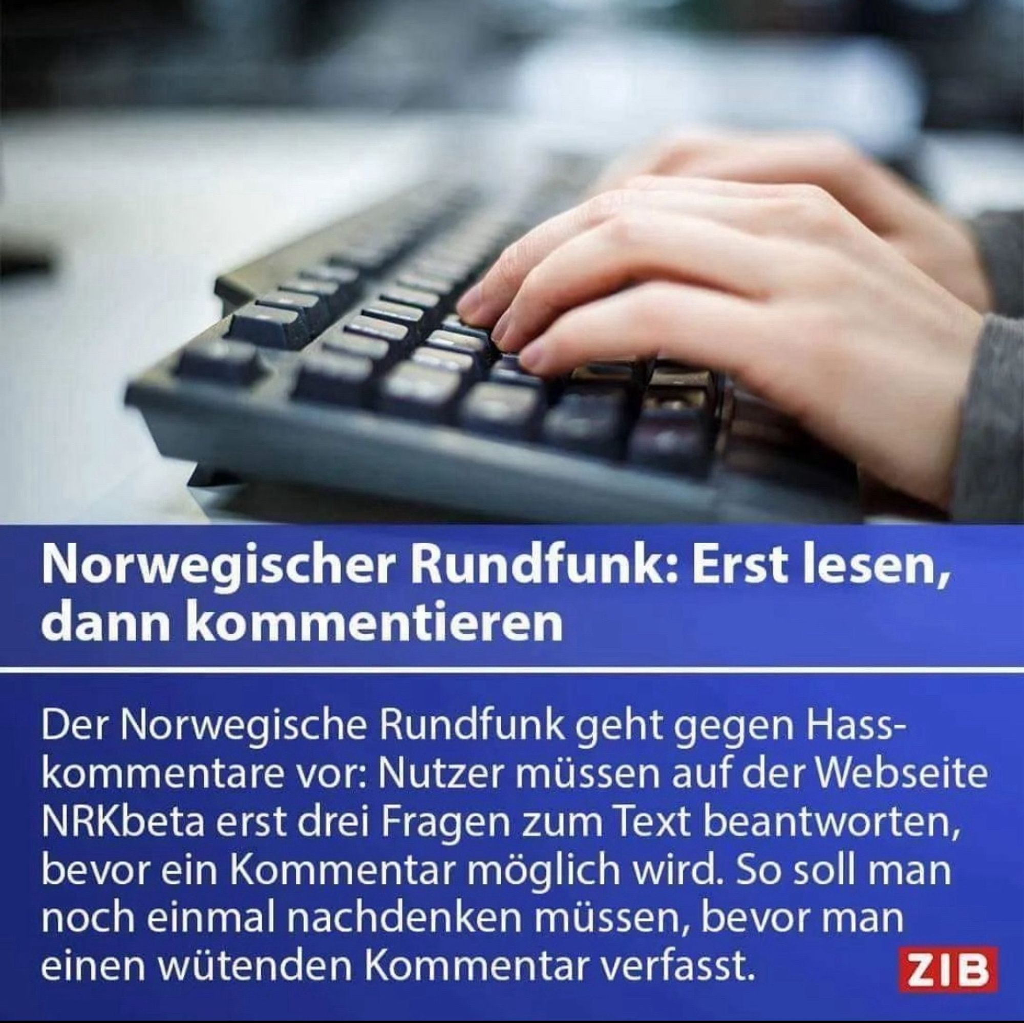 Screenshot eines Artikels von ZIB: Norwegischer Rundfunk: Erst lesen, dann kommentieren
Der Norwegische Rundfunk geht gegen Hass-kommentare vor: Nutzer müssen auf der Webseite NRKbeta erst drei Fragen zum Text beantworten, bevor ein Kommentar möglich wird. So soll man noch einmal nachdenken müssen, bevor man einen wütenden Kommentar verfasst.
ZIB