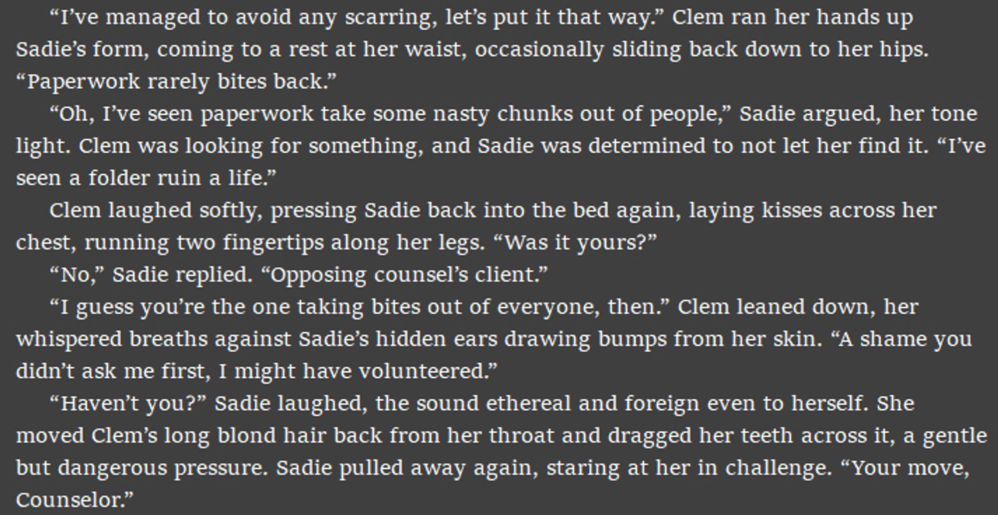 “I’ve managed to avoid any scarring, let’s put it that way.” Clem ran her hands up Sadie’s form, coming to a rest at her waist, occasionally sliding back down to her hips. “Paperwork rarely bites back.”
“Oh, I’ve seen paperwork take some nasty chunks out of people,” Sadie argued, her tone light. Clem was looking for something, and Sadie was determined to not let her find it. “I’ve seen a folder ruin a life.” 
Clem laughed softly, pressing Sadie back into the bed again, laying kisses across her chest, running two fingertips along her legs. “Was it yours?”
“No,” Sadie replied. “Opposing counsel’s client.” 
“I guess you’re the one taking bites out of everyone, then.” Clem leaned down, her whispered breaths against Sadie’s hidden ears drawing bumps from her skin. “A shame you didn’t ask me first, I might have volunteered.” 
“Haven’t you?” Sadie laughed, the sound ethereal and foreign even to herself. She moved Clem’s long blond hair back from her throat and dragged her teeth across it, a g