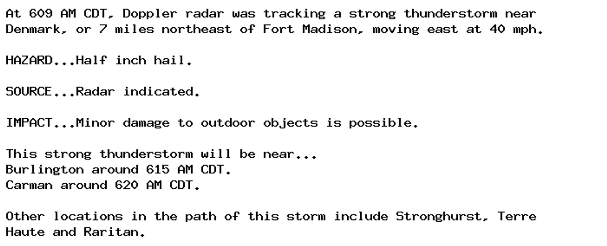 At 609 AM CDT, Doppler radar was tracking a strong thunderstorm near
Denmark, or 7 miles northeast of Fort Madison, moving east at 40 mph.

HAZARD...Half inch hail.

SOURCE...Radar indicated.

IMPACT...Minor damage to outdoor objects is possible.

This strong thunderstorm will be near...
Burlington around 615 AM CDT.
Carman around 620 AM CDT.

Other locations in the path of this storm include Stronghurst, Terre
Haute and Raritan.