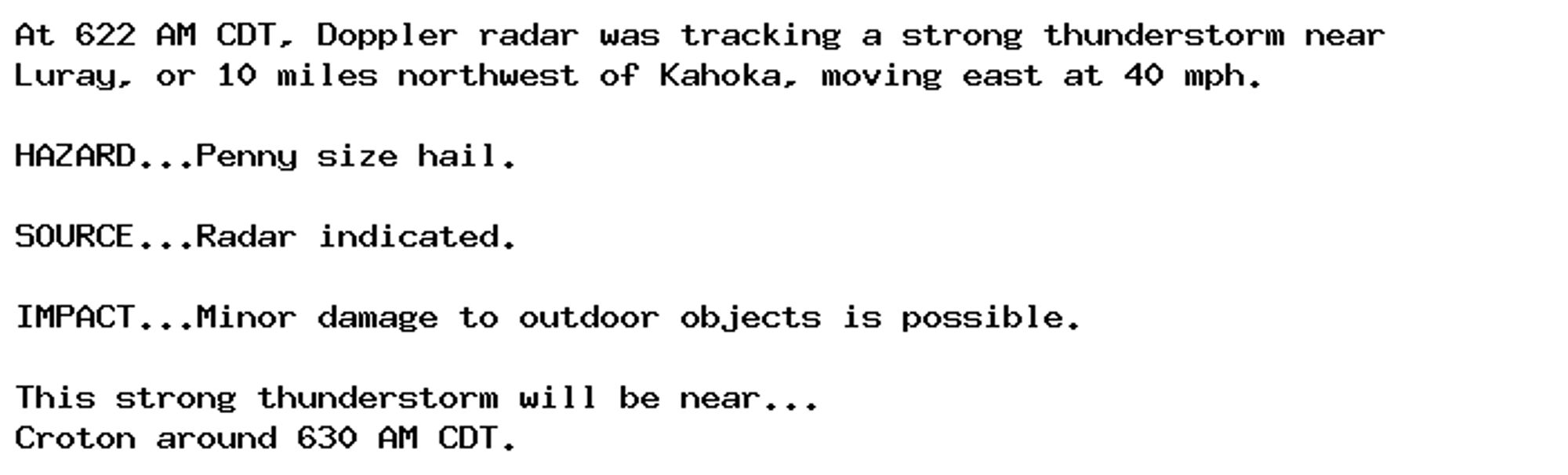 At 622 AM CDT, Doppler radar was tracking a strong thunderstorm near
Luray, or 10 miles northwest of Kahoka, moving east at 40 mph.

HAZARD...Penny size hail.

SOURCE...Radar indicated.

IMPACT...Minor damage to outdoor objects is possible.

This strong thunderstorm will be near...
Croton around 630 AM CDT.