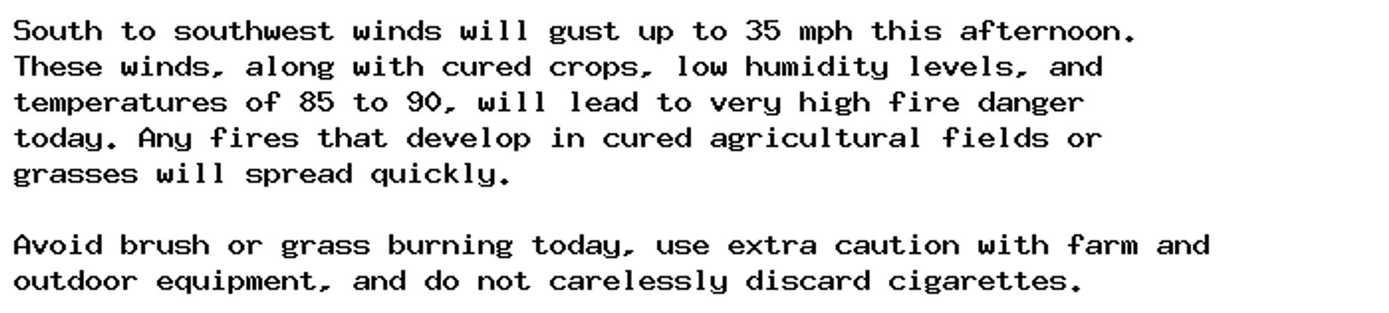 South to southwest winds will gust up to 35 mph this afternoon.
These winds, along with cured crops, low humidity levels, and
temperatures of 85 to 90, will lead to very high fire danger
today. Any fires that develop in cured agricultural fields or
grasses will spread quickly.

Avoid brush or grass burning today, use extra caution with farm and
outdoor equipment, and do not carelessly discard cigarettes.