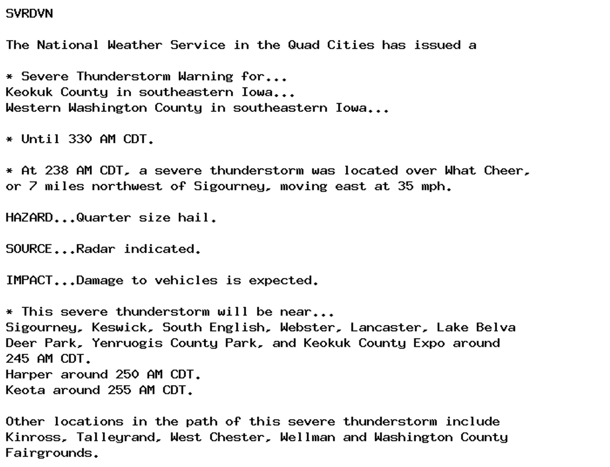 SVRDVN

The National Weather Service in the Quad Cities has issued a

* Severe Thunderstorm Warning for...
Keokuk County in southeastern Iowa...
Western Washington County in southeastern Iowa...

* Until 330 AM CDT.

* At 238 AM CDT, a severe thunderstorm was located over What Cheer,
or 7 miles northwest of Sigourney, moving east at 35 mph.

HAZARD...Quarter size hail.

SOURCE...Radar indicated.

IMPACT...Damage to vehicles is expected.

* This severe thunderstorm will be near...
Sigourney, Keswick, South English, Webster, Lancaster, Lake Belva
Deer Park, Yenruogis County Park, and Keokuk County Expo around
245 AM CDT.
Harper around 250 AM CDT.
Keota around 255 AM CDT.

Other locations in the path of this severe thunderstorm include
Kinross, Talleyrand, West Chester, Wellman and Washington County
Fairgrounds.