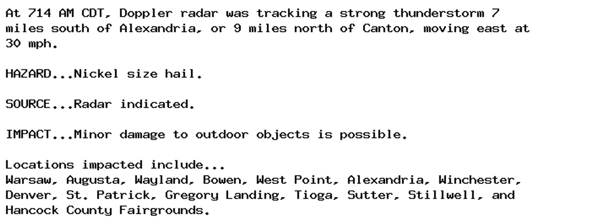 At 714 AM CDT, Doppler radar was tracking a strong thunderstorm 7
miles south of Alexandria, or 9 miles north of Canton, moving east at
30 mph.

HAZARD...Nickel size hail.

SOURCE...Radar indicated.

IMPACT...Minor damage to outdoor objects is possible.

Locations impacted include...
Warsaw, Augusta, Wayland, Bowen, West Point, Alexandria, Winchester,
Denver, St. Patrick, Gregory Landing, Tioga, Sutter, Stillwell, and
Hancock County Fairgrounds.