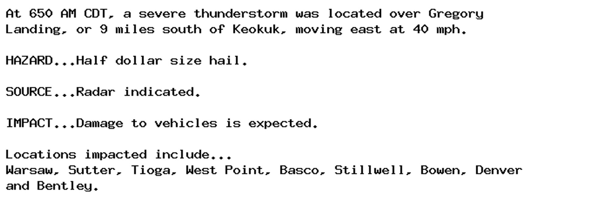 At 650 AM CDT, a severe thunderstorm was located over Gregory
Landing, or 9 miles south of Keokuk, moving east at 40 mph.

HAZARD...Half dollar size hail.

SOURCE...Radar indicated.

IMPACT...Damage to vehicles is expected.

Locations impacted include...
Warsaw, Sutter, Tioga, West Point, Basco, Stillwell, Bowen, Denver
and Bentley.