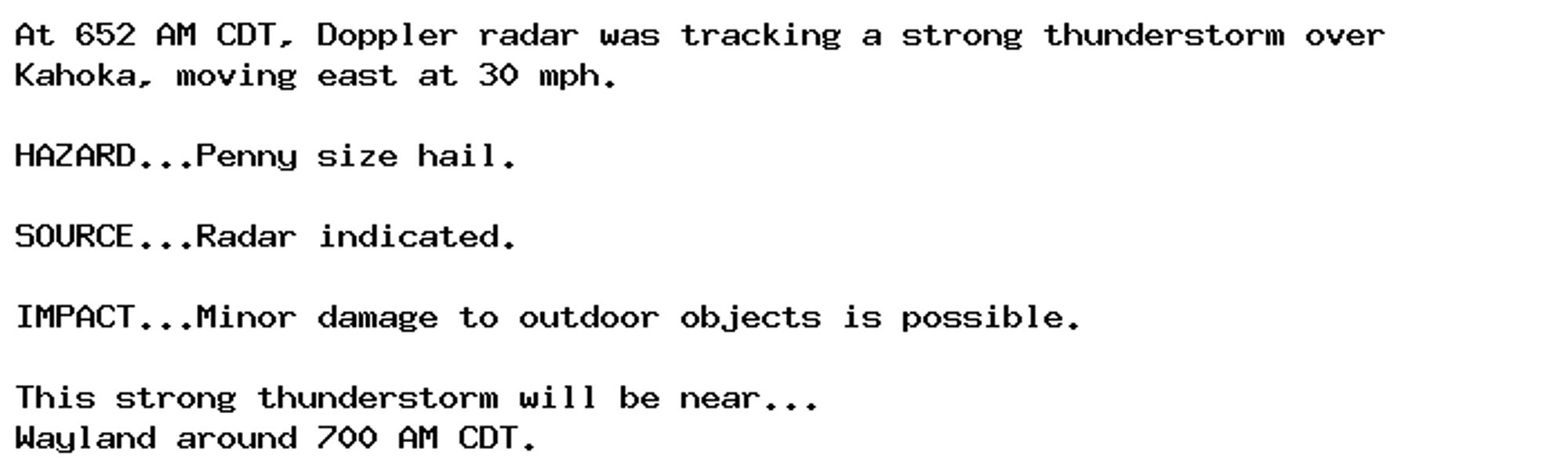 At 652 AM CDT, Doppler radar was tracking a strong thunderstorm over
Kahoka, moving east at 30 mph.

HAZARD...Penny size hail.

SOURCE...Radar indicated.

IMPACT...Minor damage to outdoor objects is possible.

This strong thunderstorm will be near...
Wayland around 700 AM CDT.