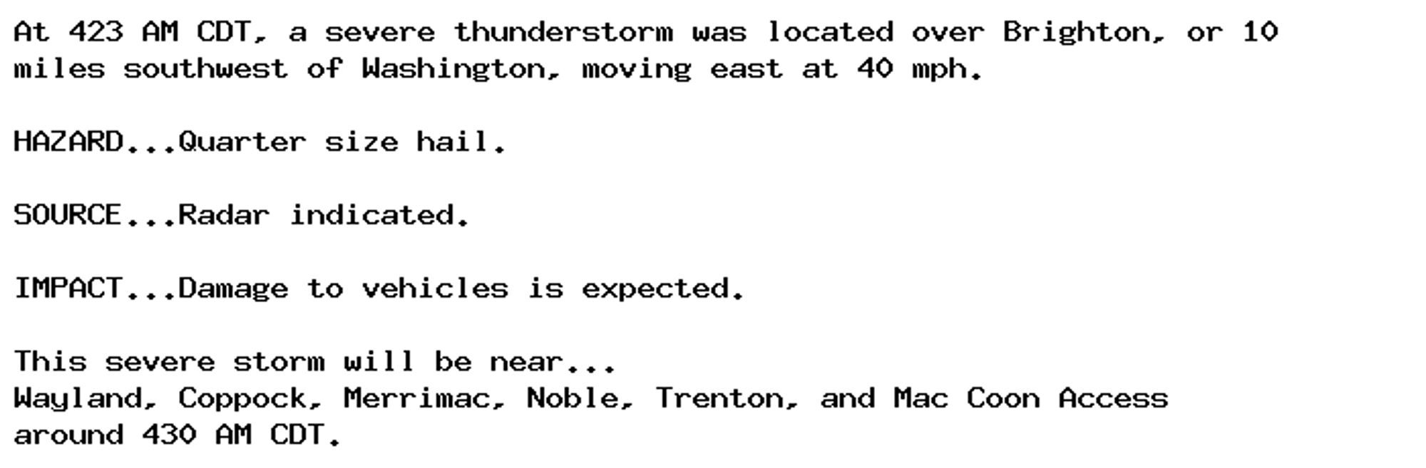 At 423 AM CDT, a severe thunderstorm was located over Brighton, or 10
miles southwest of Washington, moving east at 40 mph.

HAZARD...Quarter size hail.

SOURCE...Radar indicated.

IMPACT...Damage to vehicles is expected.

This severe storm will be near...
Wayland, Coppock, Merrimac, Noble, Trenton, and Mac Coon Access
around 430 AM CDT.