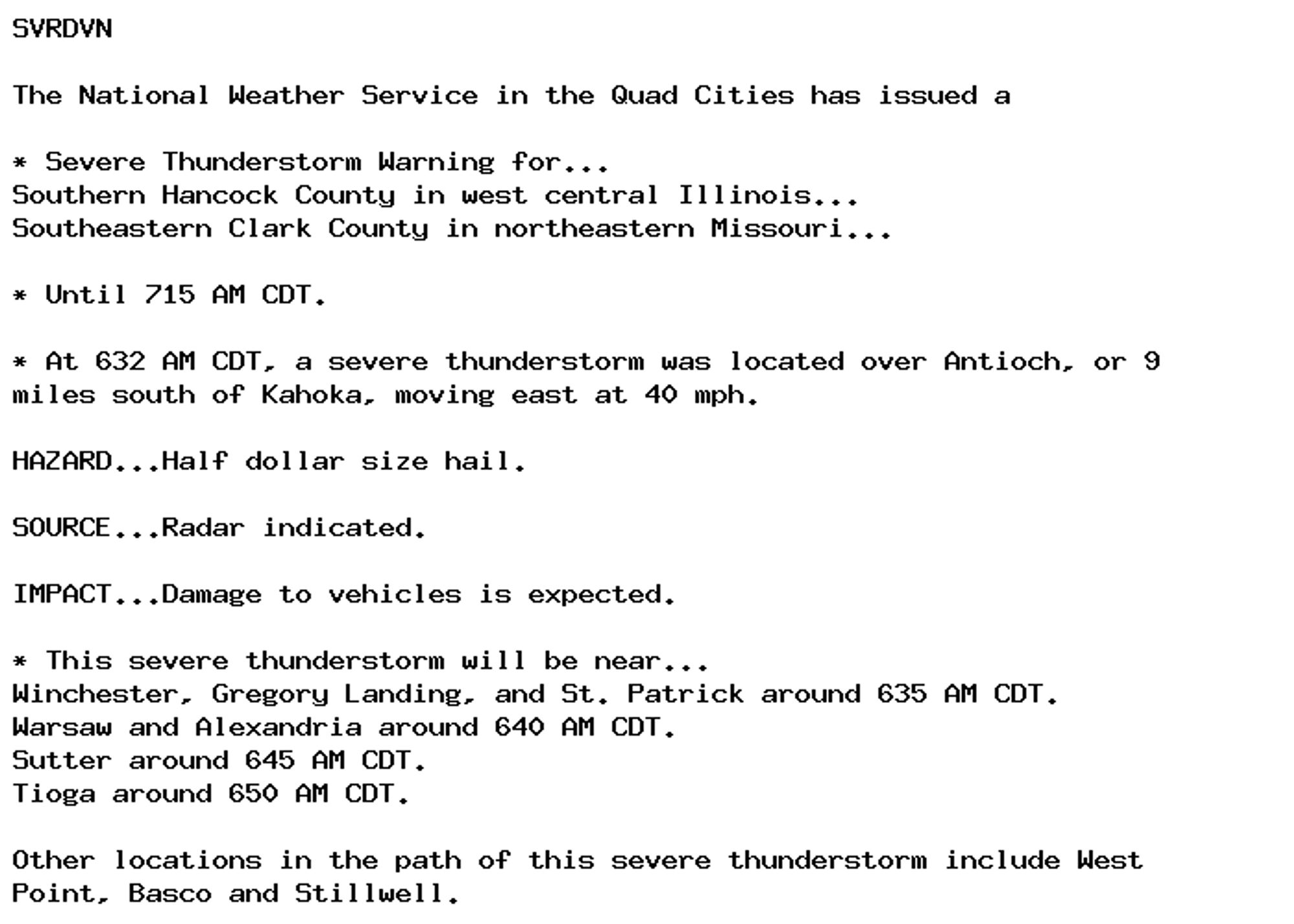 SVRDVN

The National Weather Service in the Quad Cities has issued a

* Severe Thunderstorm Warning for...
Southern Hancock County in west central Illinois...
Southeastern Clark County in northeastern Missouri...

* Until 715 AM CDT.

* At 632 AM CDT, a severe thunderstorm was located over Antioch, or 9
miles south of Kahoka, moving east at 40 mph.

HAZARD...Half dollar size hail.

SOURCE...Radar indicated.

IMPACT...Damage to vehicles is expected.

* This severe thunderstorm will be near...
Winchester, Gregory Landing, and St. Patrick around 635 AM CDT.
Warsaw and Alexandria around 640 AM CDT.
Sutter around 645 AM CDT.
Tioga around 650 AM CDT.

Other locations in the path of this severe thunderstorm include West
Point, Basco and Stillwell.