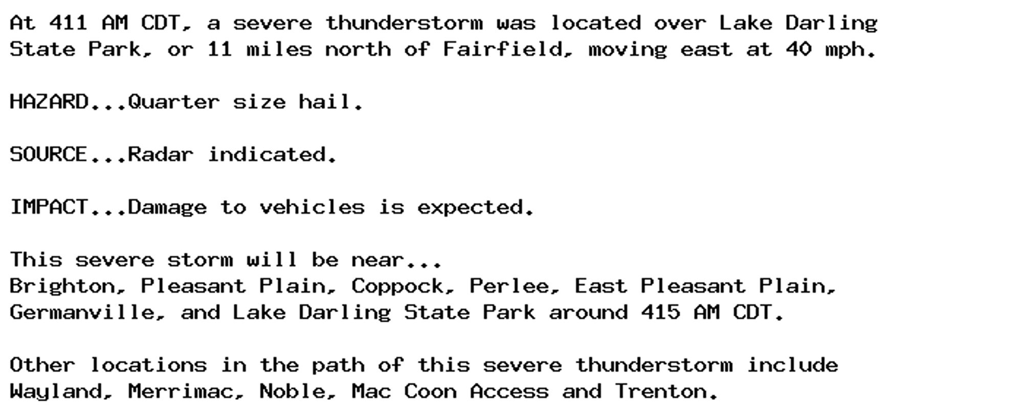 At 411 AM CDT, a severe thunderstorm was located over Lake Darling
State Park, or 11 miles north of Fairfield, moving east at 40 mph.

HAZARD...Quarter size hail.

SOURCE...Radar indicated.

IMPACT...Damage to vehicles is expected.

This severe storm will be near...
Brighton, Pleasant Plain, Coppock, Perlee, East Pleasant Plain,
Germanville, and Lake Darling State Park around 415 AM CDT.

Other locations in the path of this severe thunderstorm include
Wayland, Merrimac, Noble, Mac Coon Access and Trenton.